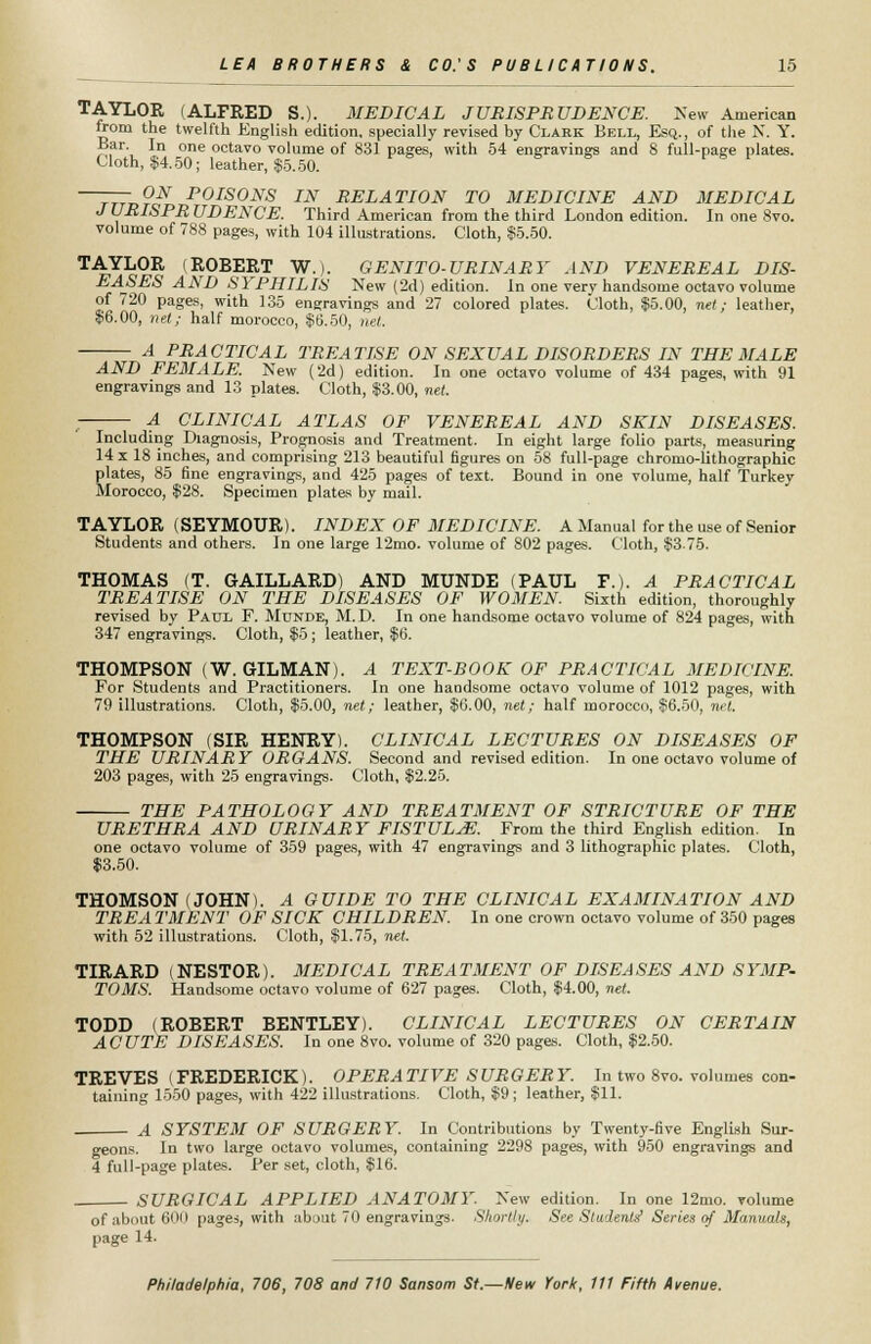 TAYLOR (ALFRED S.). MEDICAL JURISPRUDENCE. New American from the twelfth English edition, specially revised by Clark Bell, Esq., of the N. Y. Bar. In one octavo volume of 831 pages, with 54 engravings and S full-page plates. Cloth, $4.50; leather, $5.50. —TTTv?^ P0IS0NS IN RELATION TO MEDICINE AND MEDICAL J URISPR UDENCE. Third American from the third London edition. In one 8vo. volume of 788 pages, with 104 illustrations. Cloth, $5.50. TAYLOR (ROBERT W.). GENITO-URINART AND VENEREAL DIS- EASES AND SYPHILIS New (2d) edition. In one very handsome octavo volume of 720 pages, with 135 engravings and 27 colored plates. Cloth, $5.00, net; leather, $6.00, net; half morocco, $6.50, net. A PRACTICAL TREATISE ON SEXUAL DISORDERS IN THE MALE AND FEMALE. New (2d) edition. In one octavo volume of 434 pages, with 91 engravings and 13 plates. Cloth, $3.00, net. ■ A CLINICAL ATLAS OF VENEREAL AND SKIN DISEASES. Including Diagnosis, Prognosis and Treatment. In eight large folio parts, measuring 14 x 18 inches, and comprising 213 beautiful figures on 58 full-page chromo-lithographic plates, 85 fine engravings, and 425 pages of text. Bound in one volume, half Turkey Morocco, $28. Specimen plates by mail. TAYLOR (SEYMOUR). INDEX OF MEDICINE. A Manual for the use of Senior Students and others. In one large 12mo. volume of 802 pages. Cloth, $3.75. THOMAS (T. GAILLARD) AND MUNDE (PAUL P.). A PRACTICAL TREATISE ON THE DISEASES OF WOMEN. Sixth edition, thoroughly revised by Paul F. Munde, M. D. In one handsome octavo volume of 824 pages, with 347 engravings. Cloth, $5; leather, $6. THOMPSON (W. GILMAN). A TEXT-BOOK OF PRACTICAL MEDICINE. For Students and Practitioners. In one handsome octavo volume of 1012 pages, with 79 illustrations. Cloth, $5.00, net; leather, $6.00, net; half morocco, $6.50, net. THOMPSON (SIR HENRY). CLINICAL LECTURES ON DISEASES OF THE URINARY ORGANS. Second and revised edition. In one octavo volume of 203 pages, with 25 engravings. Cloth, $2.25. THE PATHOLOGY AND TREATMENT OF STRICTURE OF THE URETHRA AND URINARY FISTULA. From the third English edition. In one octavo volume of 359 pages, with 47 engravings and 3 lithographic plates. Cloth, $3.50. THOMSON (JOHN). A GUIDE TO THE CLINICAL EXAMINATION AND TREA TMENT OF SICK CHILDREN. In one crown octavo volume of 350 pages with 52 illustrations. Cloth, $1.75, net. TIRARD (NESTOR). MEDICAL TREATMENT OF DISEASES AND SYMP- TOMS. Handsome octavo volume of 627 pages. Cloth, $4.00, net. TODD (ROBERT BENTLEY). CLINICAL LECTURES ON CERTAIN ACUTE DISEASES. In one 8vo. volume of 320 pages. Cloth, $2.50. TREVES (FREDERICK). OPERATIVE SURGERY. In two 8vo. volumes con- taining 1550 pages, with 422 illustrations. Cloth, $9 ; leather, $11. A SYSTEM OF SURGERY. In Contributions by Twenty-five English Sur- geons. In two large octavo volumes, containing 2298 pages, with 950 engravings and 4 full-page plates. Per set, cloth, $16. SURGICAL APPLIED ANATOMY. New edition. In one 12mo. volume of about 600 pages, with about 70 engravings. Shortly. See Students Series of Manuals, page 14.