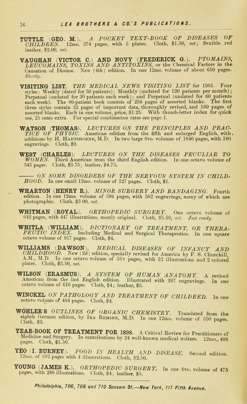 TUTTLE (GEO. M.). A POCKET TEXT-BOOK OF DISEASES OF CHILDREN. 12mo. 374 pages, with 5 plates. Cloth, $1.50, net.; flexible red leather, $2.00, net. VAUGHAN (VICTOR C.) AND NOVY (FREDERICK G.). PTOMAINS, LEVCOMAINS, TOXINS AND ANTITOXINS, or the Chemical Factors in the Causation of Disease. New (4th) edition. In one 12mo. volume of about 650 pages. Shortly. VISITING LIST. THE MEDICAL NEWS VISITING LIST for 1901. Four styles: Weekly (dated for 30 patients); Monthly (undated for 120 patients per month); Perpetual (undated for 30 patients each week); and Perpetual (undated for 60 patients each week). The 60-patient book consists of 256 pages of assorted blanks. The first three styles contain 32 pages of important data, thoroughly revised, and 160 pages of assorted blanks. Each in one volume, price, $1.25. With thumb-letter index for quick use, 25 cents extra. For special combinalion rates see page 1. WATSON (THOMAS). LECTURES ON THE PRINCIPLES AND PRAC- TICE OF PHYSIC. American edition from the fifth and enlarged English, with v additions by H. Hartshorne, M.D. In two large 8vo. volumes of 1840 pages, with 190 engravings. Cloth, $9. WEST (CHARLES). LECTURES ON THE DISEASES PECULIAR TO WOMEN. Third American trom the third English edition. In one octavo volume of 543 pages. Cloth, $3.75; leather, $4.75. ON SOME DISORDERS OF THE NERVOUS SYSTEM IN CHILD- HOOD. In one small 12mo. volume of 127 pages. Cloth, $1. WHARTON (HENRY R.). MINOR SURGERY AND BANDAGING. Fourth edition. In one 12mo. volume of 596 pages, with 502 engravings, many of which are photographic. Cloth, $3 00, net. WHITMAN (ROYAL). ORTHOPEDIC SURGERY. One octavo volume of 642 pages, with 447 illustrations, mostly original. Cloth, $5.50, net. Just ready. WHITLA (WILLIAM). DICTIONARY OF TREATMENT, OR THERA- PEUTIC INDEX. Including Medical and Surgical Therapeutics. In one square octavo volume of 917 pages. Cloth, $4. WILLIAMS (DAWSON). MEDICAL DISEASES OF INFANCY AND CHILDHOOD. New (2d) edition, specially revised for America by F. S. Churchill, A.M., M.D. In one octavo volume of 53-S pages, with 52 illustrations and 2 colored plates. Cloth, $3.50, net. WILSON (ERASMUS). A SYSTEM OF HUMAN ANATOMY. A revised American from the last English edition. Illustrated with 397 engravings. In one octavo volume of 616 pages. Cloth, $4; leather, $5. WINCKEL ON PATHOLOGY AND TREATMENT OF CHILDBED In one octavo volume of 484 pages. Cloth, $4. WOHLER'S OUTLINES OF ORGANIC CHEMISTRY. Translated from the eighth German edition, by Ira Remsen, M.D. In one 12mo. volume of 550 paees. Cloth, $3. r & YEAR-BOOK OF TREATMENT FOR 1898. A Critical Review for Practitioners of Medicine and Surgery. In contributions by 24 well-known medical writers. 12mo 488 pages. Cloth, $1.50. ' *?? lLfB-XJ?NEY)'-/,°?1i> LX HEALTH AND DISEASE. Second edition. 12mo. of 592 pages with 4 illustrations. Cloth, $2.50. YOUNG (JAMES K.). ORTHOPEDIC SURGERY. In one 8vo. volume of 475 pages, with 286 illustrations. Cloth, $4; leather, $5.