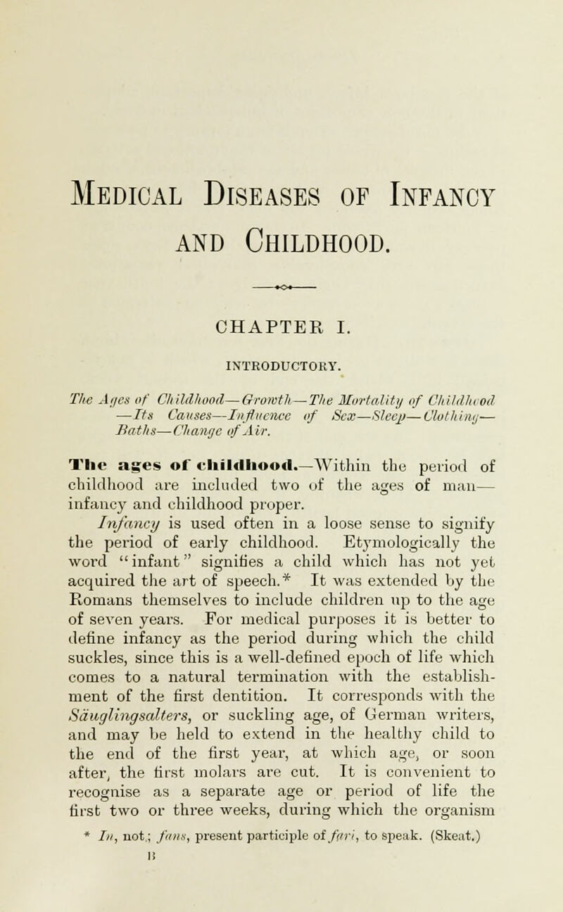 Medical Diseases of Infancy and Childhood. CHAPTER I. INTRODUCTORY. The At/en of Childhood—Growth—The Mortality of Childhood —Its Causes—Influence of Sex—Sleejj—Clothing— Baths—Change of Air. The ages of childhood.—Within the period of childhood are included two of the ages of man— infancy and childhood proper. Infancy is used often in a loose sense to signify the period of early childhood. Etymologically the word infant signifies a child which has not yet acquired the art of speech.* It was extended by the Romans themselves to include children up to the age of seven years. For medical purposes it is better to define infancy as the period during which the child suckles, since this is a well-defined epoch of life which comes to a natural termination with the establish- ment of the first dentition. It corresponds with the Sauglingsalters, or suckling age, of German writers, and may be held to extend in the healthy child to the end of the first year, at which age, or soon after, the first molars are cut. It is convenient to recognise as a separate age or period of life the first two or three weeks, during which the organism * In, not,; funs, present participle oifnri, to speak. (Skeat.) I!