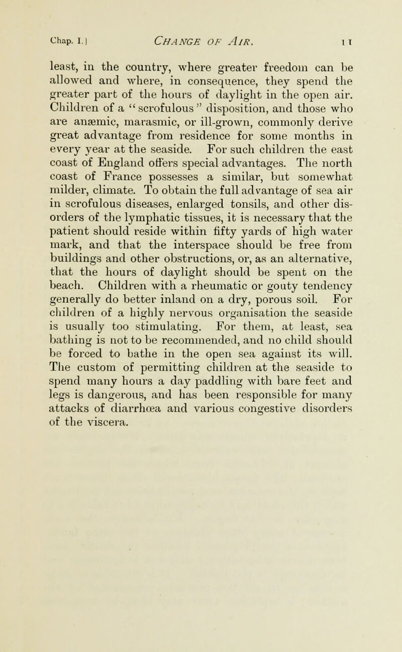 least, in the country, where greater freedom can be allowed and where, in consequence, they spend the greater part of the hours of daylight in the open air. Children of a scrofulous disposition, and those who are anaemic, marasmic, or ill-grown, commonly derive great advantage from residence for some months in every year at the seaside. For such children the east coast of England offers special advantages. The north coast of France possesses a similar, but somewhat milder, climate. To obtain the full advantage of sea air in scrofulous diseases, enlarged tonsils, and other dis- orders of the lymphatic tissues, it is necessary that the patient should reside within fifty yards of high water mark, and that the interspace should be free from buildings and other obstructions, or, as an alternative, that the hours of daylight should be spent on the beach. Children with a rheumatic or gouty tendency generally do better inland on a dry, porous soil. For children of a highly nervous organisation the seaside is usually too stimulating. For them, at least, sea bathing is not to be recommended, and no child should be forced to bathe in the open sea against its will. The custom of permitting children at the seaside to spend many hours a day paddling with bare feet and legs is dangerous, and has been responsible for many attacks of diarrhoea and various congestive disorders of the viscera.