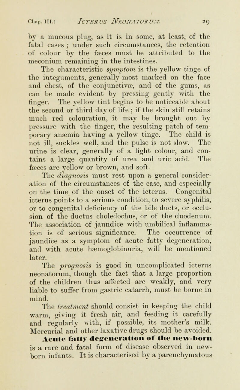 by a mucous plug, as it is in some, at least, of the fatal eases ; under such circumstances, the retention of colour by the fseces must be attributed to the meconium remaining in the intestines. The characteristic symptom is the yellow tinge of the integuments, generally most marked on the face and chest, of the conjunctivae, and of the gums, as can be made evident by pressing gently with the finger. The yellow tint begins to be noticeable about the second or third day of life ; if the skin still retains much red colouration, it may be brought out by pressure with the finger, the resulting patch of tem- porary anremia having a yellow tinge. The child is not ill, suckles well, and the pulse is not slow. The urine is clear, generally of a light colour, and con- tains a large quantity of urea and uric acid. The f;eces are yellow or brown, and soft. The diagnosis must rest upon a general consider- ation of the circumstances of the case, and especially on the time of the onset of the icterus. Congenital icterus points to a serious condition, to severe syphilis, or to congenital deficiency of the bile ducts, or occlu- sion of the ductus choledochus, or of the duodenum. The association of jaundice with umbilical inflamma- tion is of serious significance. The occurrence of jaundice as a symptom of acute fatty degeneration, and with acute hemoglobinuria, will be mentioned later. The prognosis is good in uncomplicated icterus neonatorum, though the fact that a large proportion of the children thus affected are weakly, and very liable to suffer from gastric catarrh, must be borne in mind. The treatment should consist in keeping the child warm, giving it fresh air, and feeding it carefully and regularly with, if possible, its mother's milk. Mercurial and other laxative drugs should be avoided. Acute fatty degeneration of the new-born is a rare and fatal form of disease observed in new- born infants. It is characterised by a parenchymatous