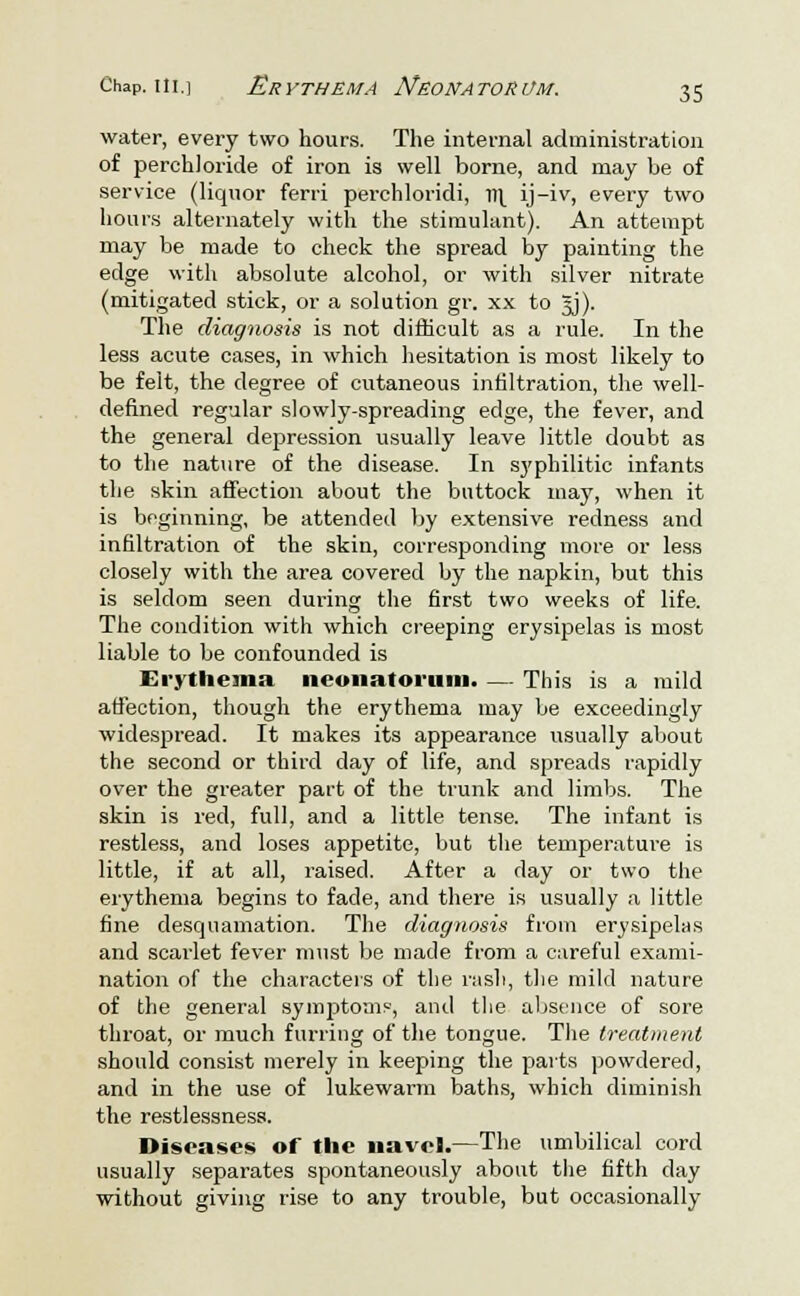 water, every two hours. The internal administration of perchloride of iron is well borne, and may be of service (liquor ferri perchloridi, v>\ ij-iv, every two hours alternately with the stimulant). An attempt may be made to check the spread by painting the edge with absolute alcohol, or with silver nitrate (mitigated stick, or a solution gr. xx to 5J). The diagnosis is not difficult as a rule. In the less acute cases, in which hesitation is most likely to be felt, the degree of cutaneous infiltration, the well- defined regular slowly-spreading edge, the fever, and the general depression usually leave little doubt as to the nature of the disease. In syphilitic infants the skin affection about the buttock may, when it is beginning, be attended by extensive redness and infiltration of the skin, corresponding more or less closely with the area covered by the napkin, but this is seldom seen during the first two weeks of life. The condition with which creeping erysipelas is most liable to be confounded is Erythema neonatorum. — This is a mild affection, though the erythema may be exceedingly widespread. It makes its appearance usually about the second or third day of life, and spreads rapidly over the greater part of the trunk and limbs. The skin is red, full, and a little tense. The infant is restless, and loses appetite, but the temperature is little, if at all, raised. After a day or two the erythema begins to fade, and there is usually a little fine desquamation. The diagnosis from erysipelas and scarlet fever must be made from a careful exami- nation of the characters of the rash, the mild nature of the general symptoms-, and the absence of sore throat, or much furring of the tongue. The treatment should consist merely in keeping the parts powdered, and in the use of lukewarm baths, which diminish the restlessness. Diseases of the navel.—The umbilical cord usually separates spontaneously about the fifth clay without giving rise to any trouble, but occasionally