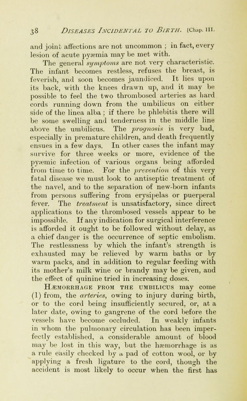 and joint affections are not uncommon ; in fact, every lesion of acute pyaemia may be met with. The general symptoms are not very characteristic. The infant becomes restless, refuses the breast, is feverish, and soon becomes jaundiced. It lies upon its back, with the knees drawn up, and it may be possible to feel the two thrombosed arteries as hard cords running down from the umbilicus on either side of the linea alba ; if there be phlebitis there will be some swelling and tenderness in the middle line above the umbilicus. The prognosis is very bad, especially in premature children, and death frequently ensues in a few days. In other cases the infant may survive for three weeks or more, evidence of the pyiemic infection of various organs being afforded from time to time. For the prevention of this very fatal disease we must look to antiseptic treatment of the navel, and to the separation of new-born infants from persons suffering from erysipelas or puerperal fever. The treatment is unsatisfactory, since direct applications to the thrombosed vessels appear to be impossible. If any indication for surgical interference is afforded it ought to be followed without delay, as a chief danger is the occurrence of septic embolism. The restlessness by which the infant's strength is exhausted may be relieved by warm baths or by warm packs, and in addition to regular feeding with its mother's milk wine or brandy may be given, aud the effect of quinine tried in increasing doses. Hemorrhage FROM the UMBILICUS may come (1) from, the arteries, owing to injury during birth, or to the cord being insufficiently secured, or, at a later date, owing to gangrene of the cord before the vessels have become occluded. In weakly infants in whom the pulmonary circulation has been imper- fectly established, a considerable amount of blood may be lost in this way, but the haemorrhage is as a rule easily checked by a pad of cotton wool, or by applying a fresh ligature to the cord, though the accident is most likely to occur when the first has