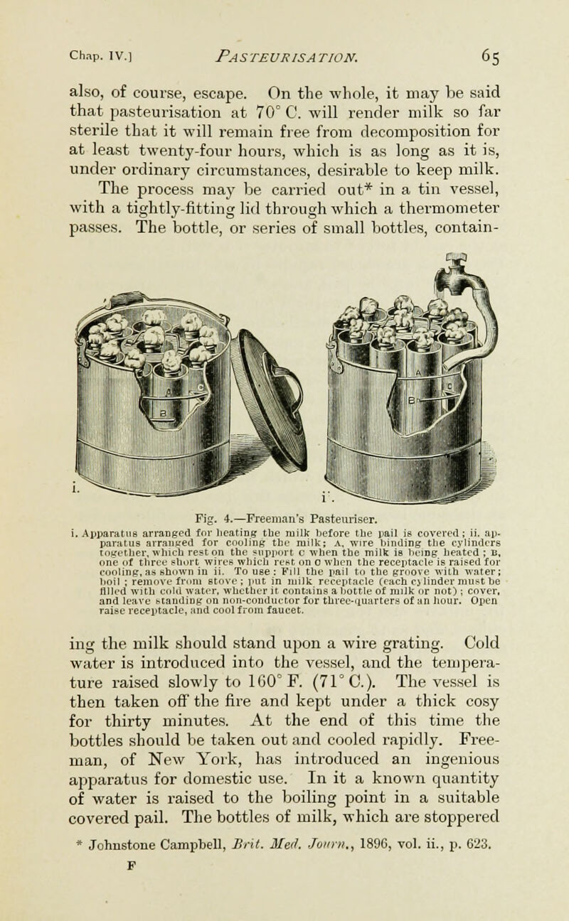 also, of course, escape. On the whole, it may be said that pasteurisation at 70° C. will render milk so far sterile that it will remain free from decomposition for at least twenty-four hours, which is as long as it is, under ordinary circumstances, desirable to keep milk. The process may be carried out* in a tin vessel, with a tightly-fitting lid through which a thermometer passes. The bottle, or series of small bottles, contain- Fig. 4.—Freeman's Pasteuriser, i. Apparatus arranged for hcatiDg the tuilk before the pail is covered ; ii. ap- paratus arranged for cooling the milk; a, wire binding the cylinders together, which rest on the support c when the milk is being heated ; n, one of three short wires which rest on o when the receptacle is raised for cooling, as shown in ii. To U6e : Fill the pail to the groove with water; boil ; remove from stove ; put in milk receptacle (each cjlinder must be filled with cola water, whether it contains abottle of milk or not); cover, and leave standing on non-conductor for three-uuarters of an hour. Open raise receptacle, and cool from faucet. ing the milk should stand upon a wire grating. Cold water is introduced into the vessel, and the tempera- ture raised slowly to 1G0°F. (71° 0.). The vessel is then taken off the fire and kept under a thick cosy for thirty minutes. At the end of this time the bottles should be taken out and cooled rapidly. Free- man, of New York, has introduced an ingenious apparatus for domestic use. In it a known quantity of water is raised to the boiling point in a suitable covered pail. The bottles of milk, which are stoppered * Johnstone Campbell, Brit. Med. Joiirn., 189C, vol. ii., p. 623.