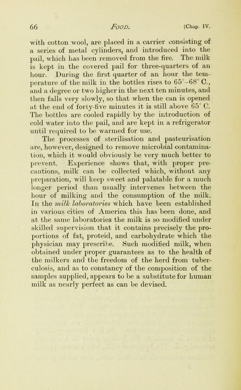 with cotton wool, are placed in a carrier consisting of a series of metal cylinders, and introduced into the pail, which has been removed from the fire. The milk is kept in the covered pail for three-quarters of an hour. During the first quarter of an hour the tem- perature of the. milk in the bottles rises to 65°-68° C, and a degree or two higher in the next ten minutes, and then falls very slowly, so that when the can is opened at the end of forty-five minutes it is still above 65c C. The bottles are cooled rapidly by the introduction of cold water into the pail, and are kept in a refrigerator until required to be warmed for use. The processes of sterilisation and pasteurisation are, however, designed to remove microbial contamina- tion, which it would obviously be very much better to prevent. Experience shows that, with proper pre- cautions, milk can be collected which, without any preparation, will keep sweet and palatable for a much longer period than usually intervenes between the hour of milking and the consumption of the milk. In the milk laboratories which have been established in various cities of America this has been done, and at the same laboratories the milk is so modified under skilled supervision that it contains precisely the pro- portions of fat, proteid, and carbohydrate which the physician may prescribe. Such modified milk, when obtained under proper guarantees as to the health of the milkers and the freedom of the herd from tuber- culosis, and as to constancy of the composition of the samples supplied, appears to be a substitute for human milk as nearly perfect as can be devised.