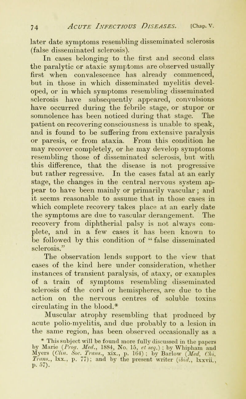 later date symptoms resembling disseminated sclerosis (false disseminated sclerosis). In cases belonging to the first and second class the paralytic or ataxic symptoms are observed usually first when convalescence has already commenced, but in those in which disseminated myelitis devel- oped, or in which symptoms resembling disseminated sclerosis have subsequently appeared, convulsions have occurred during the febrile stage, or stupor or somnolence has been noticed during that stage. The patient on recovering consciousness is unable to speak, and is found to be suffering from extensive paralysis or paresis, or from ataxia. From this condition he may recover completely, or he may develop symptoms resembling those of disseminated sclerosis, but with this difference, that the disease is not progressive but rather regressive. In the cases fatal at an early stage, the changes in the central nervous system ap- pear to have been mainly or primarily vascular; and it seems reasonable to assume that in those cases in which complete recovery takes place at an early date the symptoms are due to vascular derangement. The recovery from diphtherial palsy is not always com- plete, and in a few cases it has been known to be followed by this condition of false disseminated sclerosis. The observation lends support to the view that cases of the kind here under consideration, whether instances of transient paralysis, of ataxy, or examples of a train of symptoms resembling disseminated sclerosis of the cord or hemispheres, are due to the action on the nervous centres of soluble toxins circulating in the blood.* Muscular atrophy resembling that produced by acute polio-myelitis, and due probably to a lesion in the same region, has been observed occasionally as a * This subject will be found more fully discussed in the papers by Marie {Prog. Med., 1884, No. 16, etstq.)\ byWhipham and Myers {Clin. .Sue. Trims., xix., p. 101) ; by Barlow (Met/. Chi. Trans., lxx., p. 77); and by the present 'writer {ibid., lxxvii , p. 67).
