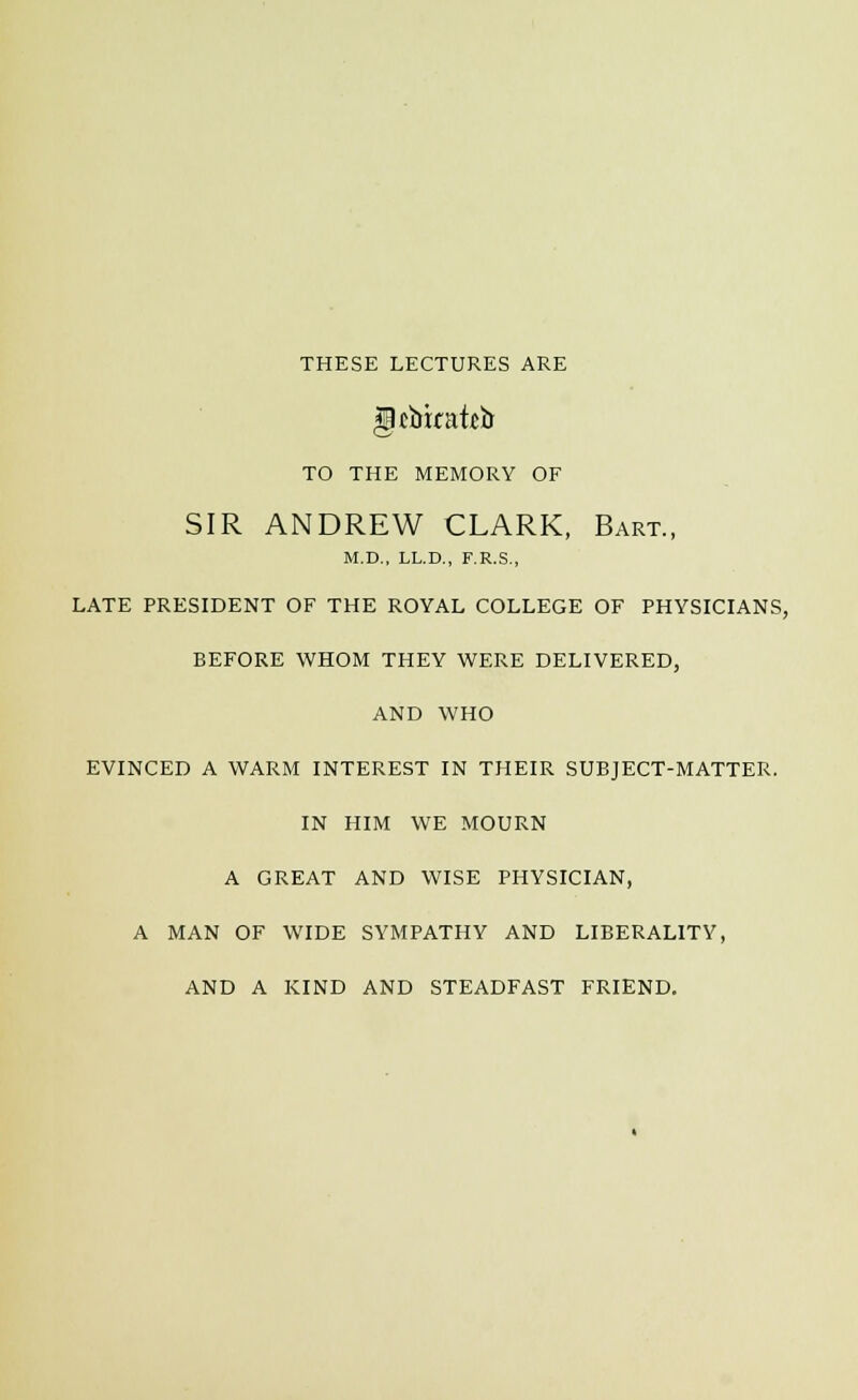 THESE LECTURES ARE TO THE MEMORY OF SIR ANDREW CLARK, Bart., M.D., LL.D., F.R.S., LATE PRESIDENT OF THE ROYAL COLLEGE OF PHYSICIANS, BEFORE WHOM THEY WERE DELIVERED, AND WHO EVINCED A WARM INTEREST IN THEIR SUBJECT-MATTER. IN HIM WE MOURN A GREAT AND WISE PHYSICIAN, A MAN OF WIDE SYMPATHY AND LIBERALITY, AND A KIND AND STEADFAST FRIEND.