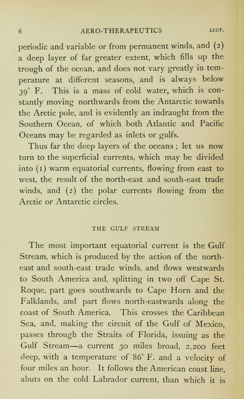 periodic and variable or from permanent winds, and (2) a deep layer of far greater extent, which fills up the trough of the ocean, and does not vary greatly in tem- perature at different seasons, and is always below 39° F. This is a mass of cold water, which is con- stantly moving northwards from the Antarctic towards the Arctic pole, and is evidently an indraught from the Southern Ocean, of which both Atlantic and Pacific Oceans may be regarded as inlets or gulfs. Thus far the deep layers of the oceans ; let us now turn to the superficial currents, which may be divided into (1) warm equatorial currents, flowing from east to west, the result of the north-east and south-east trade winds, and (2) the polar currents flowing from the Arctic or Antarctic circles. THE GULF STREAM The most important equatorial current is the Gulf Stream, which is produced by the action of the north- east and south-east trade winds, and flows westwards to South America and, splitting in two off Cape St. Roque, part goes southwards to Cape Horn and the Falklands, and part flows north-eastwards along the coast of South America. This crosses the Caribbean Sea, and, making the circuit of the Gulf of Mexico, passes through the Straits of Florida, issuing as the Gulf Stream—a current 30 miles broad, 2,200 feet deep, with a temperature of 86° F. and a velocity of four miles an hour. It follows the American coast line, abuts on the cold Labrador current, than which it is
