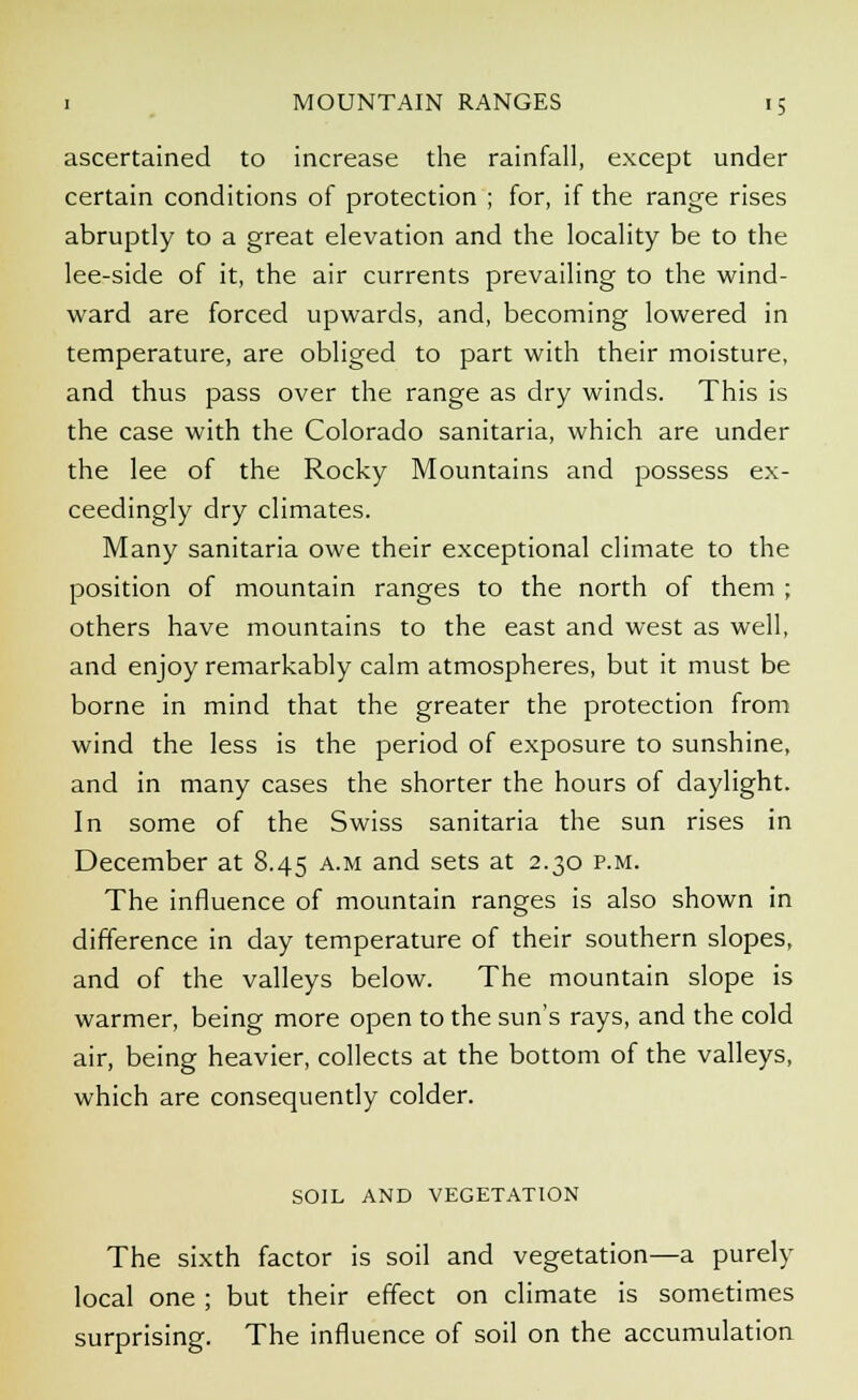 ascertained to increase the rainfall, except under certain conditions of protection ; for, if the range rises abruptly to a great elevation and the locality be to the lee-side of it, the air currents prevailing to the wind- ward are forced upwards, and, becoming lowered in temperature, are obliged to part with their moisture, and thus pass over the range as dry winds. This is the case with the Colorado sanitaria, which are under the lee of the Rocky Mountains and possess ex- ceedingly dry climates. Many sanitaria owe their exceptional climate to the position of mountain ranges to the north of them ; others have mountains to the east and west as well, and enjoy remarkably calm atmospheres, but it must be borne in mind that the greater the protection from wind the less is the period of exposure to sunshine, and in many cases the shorter the hours of daylight. In some of the Swiss sanitaria the sun rises in December at 8.45 a.m and sets at 2.30 p.m. The influence of mountain ranges is also shown in difference in day temperature of their southern slopes, and of the valleys below. The mountain slope is warmer, being more open to the sun's rays, and the cold air, being heavier, collects at the bottom of the valleys, which are consequently colder. SOIL AND VEGETATION The sixth factor is soil and vegetation—a purely local one ; but their effect on climate is sometimes surprising. The influence of soil on the accumulation