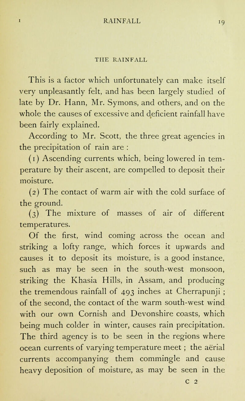THE RAINFALL This is a factor which unfortunately can make itself very unpleasantly felt, and has been largely studied of late by Dr. Hann, Mr. Symons, and others, and on the whole the causes of excessive and deficient rainfall have been fairly explained. According to Mr. Scott, the three great agencies in the precipitation of rain are : (1) Ascending currents which, being lowered in tem- perature by their ascent, are compelled to deposit their moisture. (2) The contact of warm air with the cold surface of the ground. (3) The mixture of masses of air of different temperatures. Of the first, wind coming across the ocean and striking a lofty range, which forces it upwards and causes it to deposit its moisture, is a good instance, such as may be seen in the south-west monsoon, striking the Khasia Hills, in Assam, and producing the tremendous rainfall of 493 inches at Cherrapunji ; of the second, the contact of the warm south-west wind with our own Cornish and Devonshire coasts, which being much colder in winter, causes rain precipitation. The third agency is to be seen in the regions where ocean currents of varying temperature meet ; the aerial currents accompanying them commingle and cause heavy deposition of moisture, as may be seen in the c 2