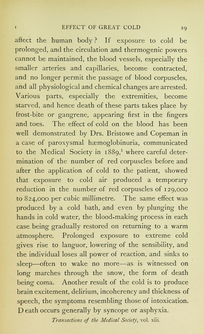 affect the human body ? If exposure to cold be prolonged, and the circulation and thermogenic powers cannot be maintained, the blood vessels, especially the smaller arteries and capillaries, become contracted, and no longer permit the passage of blood corpuscles, and all physiological and chemical changes are arrested. Various parts, especially the extremities, become starved, and hence death of these parts takes place by frost-bite or gangrene, appearing first in the fingers and toes. The effect of cold on the blood has been well demonstrated by Drs. Bristowe and Copeman in a case of paroxysmal haemoglobinuria, communicated to the Medical Society in 1S89,1 where careful deter- mination of the number of red corpuscles before and after the application of cold to the patient, showed that exposure to cold air produced a temporary reduction in the number of red corpuscles of 129,000 to 824,000 per cubic millimetre. The same effect was produced by a cold bath, and even by plunging the hands in cold water, the blood-making process in each case being gradually restored on returning to a warm atmosphere. Prolonged exposure to extreme cold gives rise to languor, lowering of the sensibility, and the individual loses all power of reaction, and sinks to sleep—often to wake no more—as is witnessed on long marches through the snow, the form of death being coma. Another result of the cold is to produce brain excitement, delirium, incoherency and thickness of speech, the symptoms resembling those of intoxication. D eath occurs generally by syncope or asphyxia. Transactions of the Medical Society, vol. xi'ii.