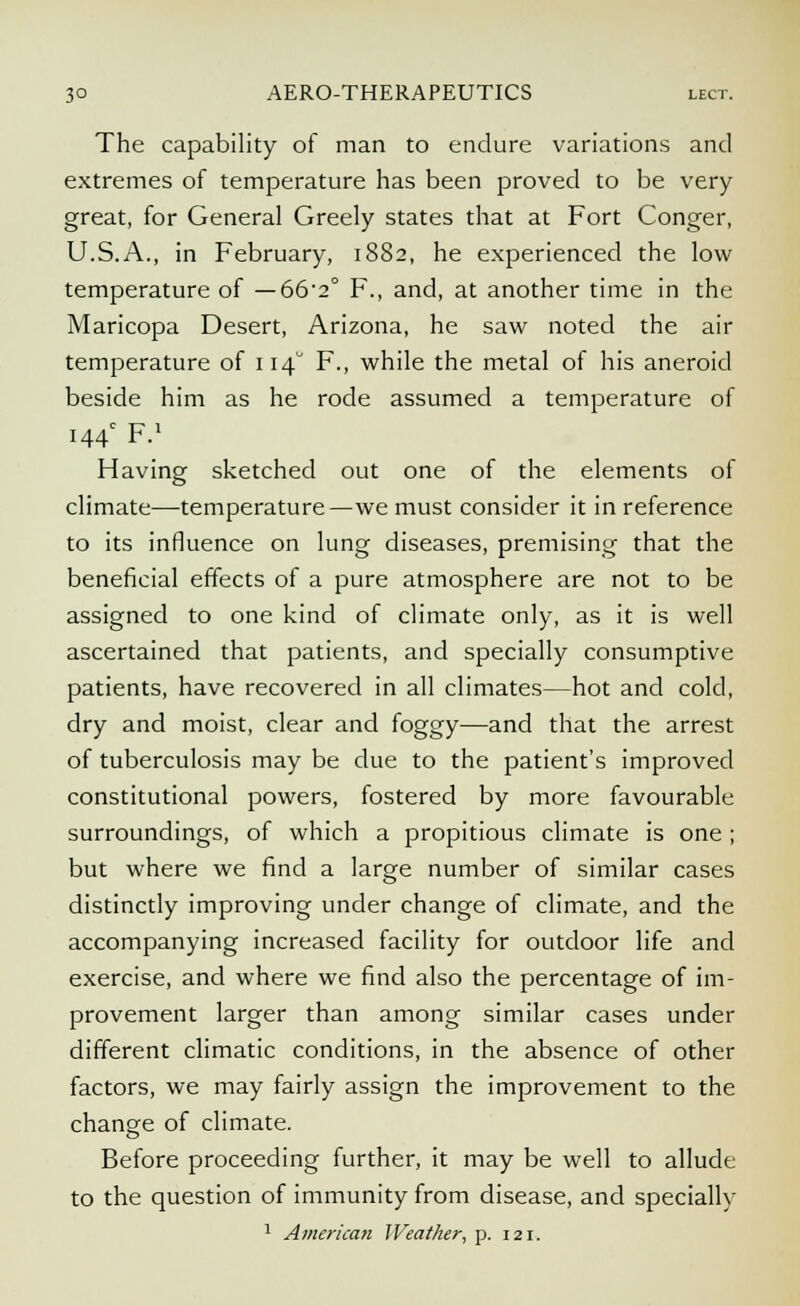 The capability of man to endure variations and extremes of temperature has been proved to be very great, for General Greely states that at Fort Conger, U.S.A., in February, 1882, he experienced the low temperature of — 66-2° F., and, at another time in the Maricopa Desert, Arizona, he saw noted the air temperature of 114° F., while the metal of his aneroid beside him as he rode assumed a temperature of 144 F.1 Having sketched out one of the elements of climate—temperature—we must consider it in reference to its influence on lung diseases, premising that the beneficial effects of a pure atmosphere are not to be assigned to one kind of climate only, as it is well ascertained that patients, and specially consumptive patients, have recovered in all climates—hot and cold, dry and moist, clear and foggy—and that the arrest of tuberculosis may be due to the patient's improved constitutional powers, fostered by more favourable surroundings, of which a propitious climate is one ; but where we find a large number of similar cases distinctly improving under change of climate, and the accompanying increased facility for outdoor life and exercise, and where we find also the percentage of im- provement larger than among similar cases under different climatic conditions, in the absence of other factors, we may fairly assign the improvement to the change of climate. Before proceeding further, it may be well to allude to the question of immunity from disease, and specially