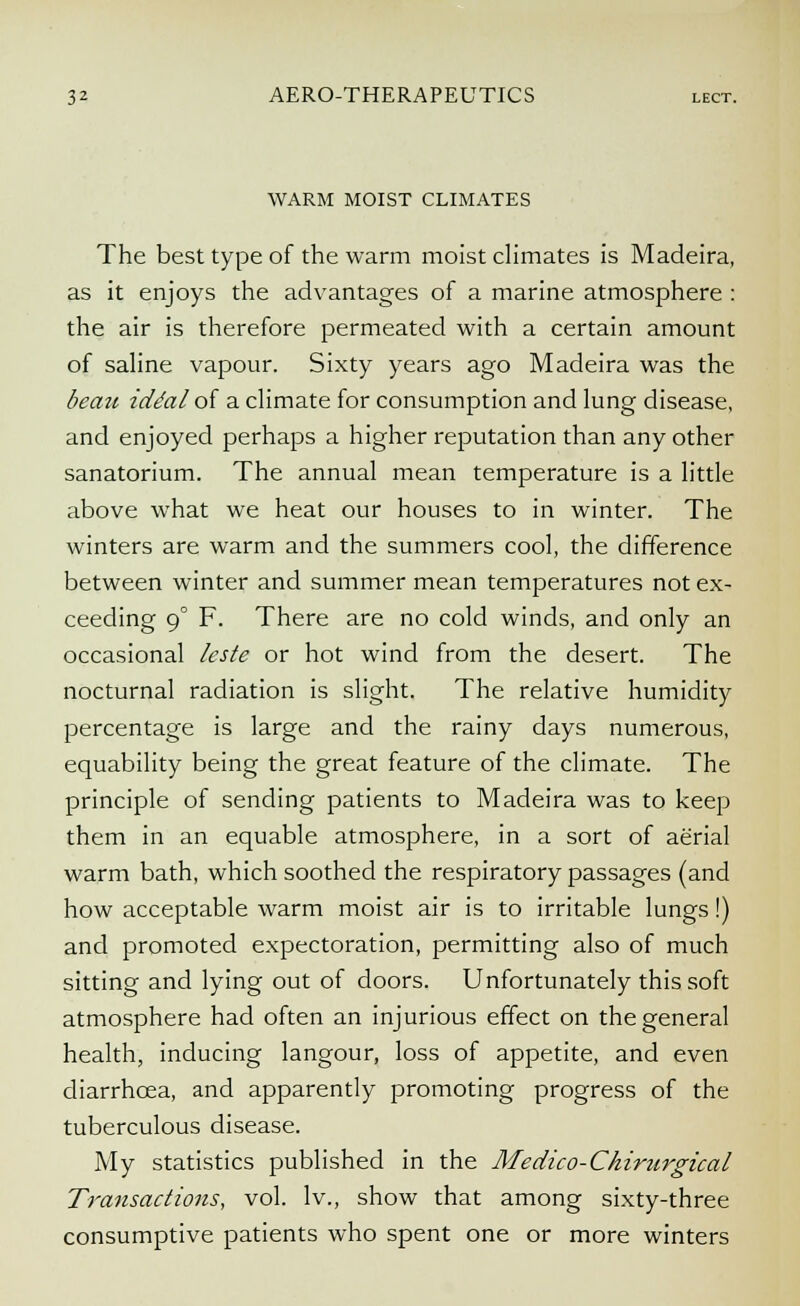 WARM MOIST CLIMATES The best type of the warm moist climates is Madeira, as it enjoys the advantages of a marine atmosphere : the air is therefore permeated with a certain amount of saline vapour. Sixty years ago Madeira was the beau iddal of a climate for consumption and lung disease, and enjoyed perhaps a higher reputation than any other sanatorium. The annual mean temperature is a little above what we heat our houses to in winter. The winters are warm and the summers cool, the difference between winter and summer mean temperatures not ex- ceeding 90 F. There are no cold winds, and only an occasional leste or hot wind from the desert. The nocturnal radiation is slight. The relative humidity percentage is large and the rainy days numerous, equability being the great feature of the climate. The principle of sending patients to Madeira was to keep them in an equable atmosphere, in a sort of aerial warm bath, which soothed the respiratory passages (and how acceptable warm moist air is to irritable lungs!) and promoted expectoration, permitting also of much sitting and lying out of doors. Unfortunately this soft atmosphere had often an injurious effect on the general health, inducing langour, loss of appetite, and even diarrhoea, and apparently promoting progress of the tuberculous disease. My statistics published in the Medico-Chirurgical Transactions, vol. lv., show that among sixty-three consumptive patients who spent one or more winters