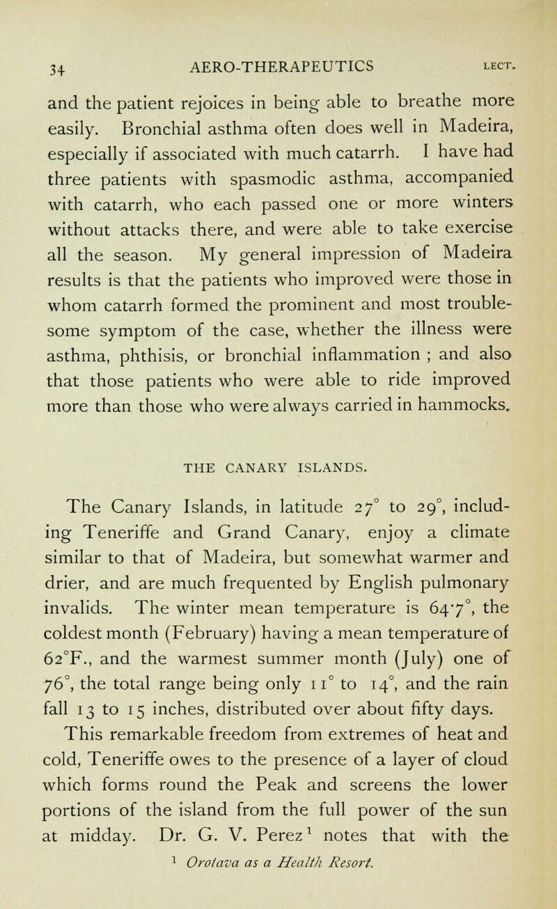 and the patient rejoices in being able to breathe more easily. Bronchial asthma often does well in Madeira, especially if associated with much catarrh. I have had three patients with spasmodic asthma, accompanied with catarrh, who each passed one or more winters without attacks there, and were able to take exercise all the season. My general impression of Madeira results is that the patients who improved were those in whom catarrh formed the prominent and most trouble- some symptom of the case, whether the illness were asthma, phthisis, or bronchial inflammation ; and also that those patients who were able to ride improved more than those who were always carried in hammocks. THE CANARY ISLANDS. The Canary Islands, in latitude 270 to 29°, includ- ing Teneriffe and Grand Canary, enjoy a climate similar to that of Madeira, but somewhat warmer and drier, and are much frequented by English pulmonary invalids. The winter mean temperature is 647°, the coldest month (February) having a mean temperature of 62°F., and the warmest summer month (July) one of 76°, the total range being only 11° to 14°, and the rain fall 13 to 15 inches, distributed over about fifty days. This remarkable freedom from extremes of heat and cold, Teneriffe owes to the presence of a layer of cloud which forms round the Peak and screens the lower portions of the island from the full power of the sun at midday. Dr. G. V. Perez' notes that with the 1 Orotava as a Health Resort.
