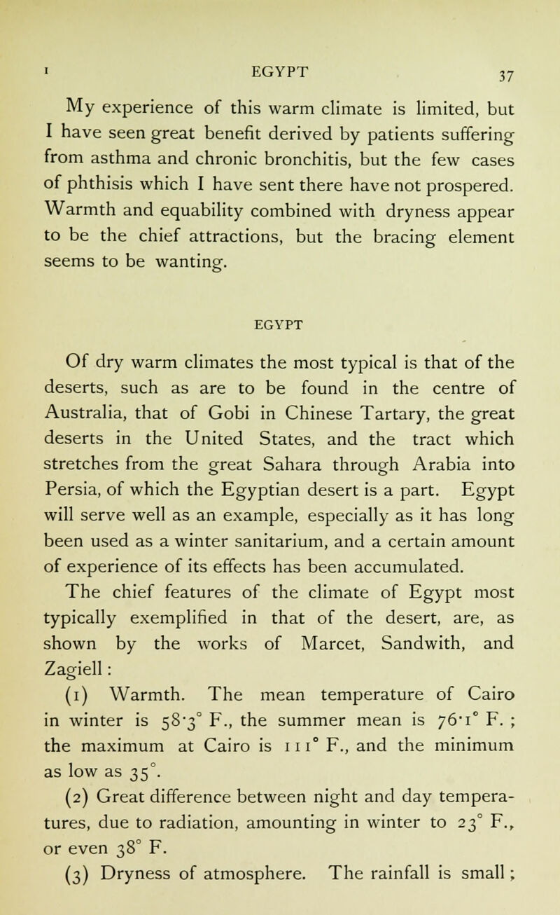 My experience of this warm climate is limited, but I have seen great benefit derived by patients suffering from asthma and chronic bronchitis, but the few cases of phthisis which I have sent there have not prospered. Warmth and equability combined with dryness appear to be the chief attractions, but the bracing element seems to be wanting. EGYPT Of dry warm climates the most typical is that of the deserts, such as are to be found in the centre of Australia, that of Gobi in Chinese Tartary, the great deserts in the United States, and the tract which stretches from the great Sahara through Arabia into Persia, of which the Egyptian desert is a part. Egypt will serve well as an example, especially as it has long been used as a winter sanitarium, and a certain amount of experience of its effects has been accumulated. The chief features of the climate of Egypt most typically exemplified in that of the desert, are, as shown by the works of Marcet, Sandwith, and Zagiell: (i) Warmth. The mean temperature of Cairo in winter is 58-3° F., the summer mean is j6'i F. ; the maximum at Cairo is iii° F., and the minimum as low as 35°. (2) Great difference between night and day tempera- tures, due to radiation, amounting in winter to 230 F., or even 38° F. (3) Dryness of atmosphere. The rainfall is small;