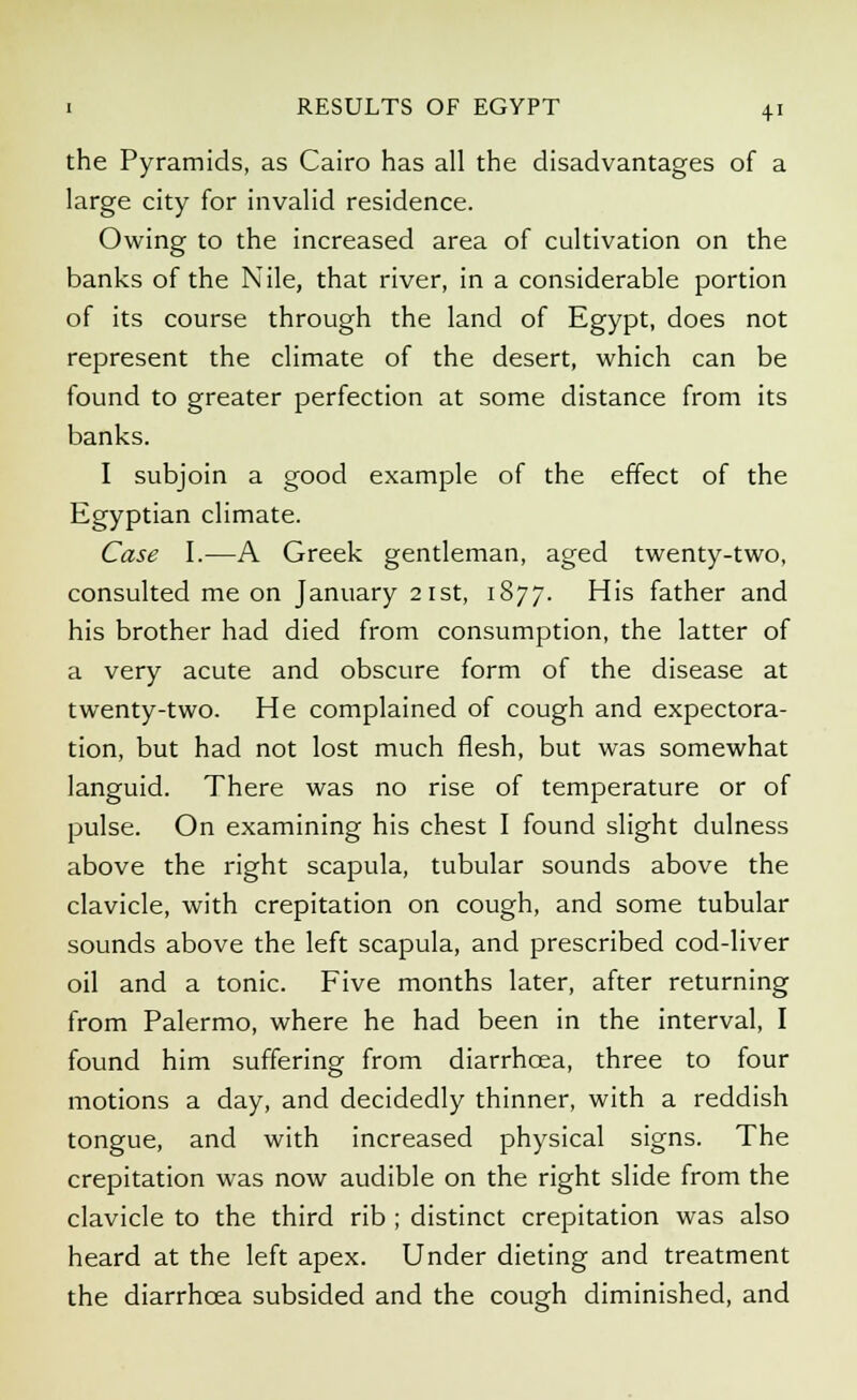 the Pyramids, as Cairo has all the disadvantages of a large city for invalid residence. Owing to the increased area of cultivation on the banks of the Nile, that river, in a considerable portion of its course through the land of Egypt, does not represent the climate of the desert, which can be found to greater perfection at some distance from its banks. I subjoin a good example of the effect of the Egyptian climate. Case I.—A Greek gentleman, aged twenty-two, consulted me on January 21st, 1877. His father and his brother had died from consumption, the latter of a very acute and obscure form of the disease at twenty-two. He complained of cough and expectora- tion, but had not lost much flesh, but was somewhat languid. There was no rise of temperature or of pulse. On examining his chest I found slight dulness above the right scapula, tubular sounds above the clavicle, with crepitation on cough, and some tubular sounds above the left scapula, and prescribed cod-liver oil and a tonic. Five months later, after returning from Palermo, where he had been in the interval, I found him suffering from diarrhoea, three to four motions a day, and decidedly thinner, with a reddish tongue, and with increased physical signs. The crepitation was now audible on the right slide from the clavicle to the third rib ; distinct crepitation was also heard at the left apex. Under dieting and treatment the diarrhoea subsided and the cough diminished, and
