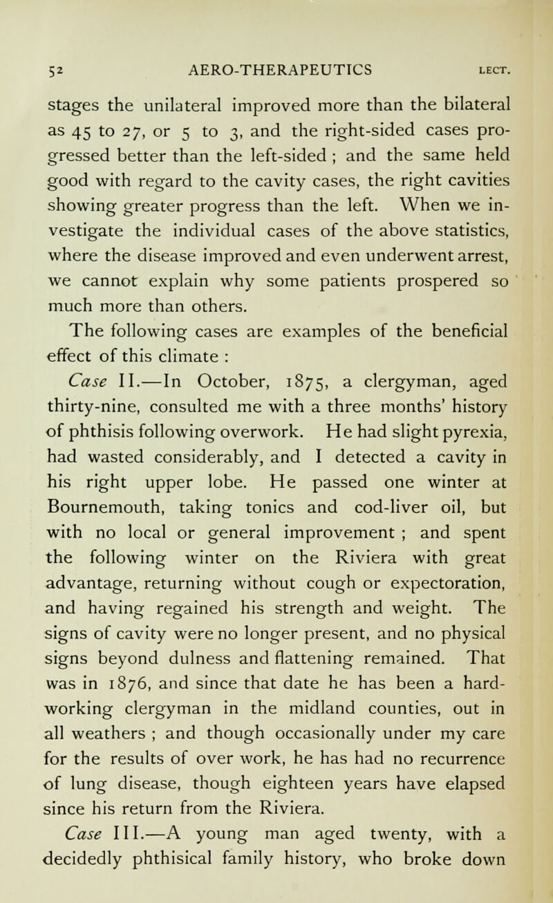 stages the unilateral improved more than the bilateral as 45 to 27, or 5 to 3, and the right-sided cases pro- gressed better than the left-sided ; and the same held good with regard to the cavity cases, the right cavities showing greater progress than the left. When we in- vestigate the individual cases of the above statistics, where the disease improved and even underwent arrest, we cannot explain why some patients prospered so much more than others. The following cases are examples of the beneficial effect of this climate : Case II.—In October, 1875, a clergyman, aged thirty-nine, consulted me with a three months' history of phthisis following overwork. He had slight pyrexia, had wasted considerably, and I detected a cavity in his right upper lobe. He passed one winter at Bournemouth, taking tonics and cod-liver oil, but with no local or general improvement ; and spent the following winter on the Riviera with great advantage, returning without cough or expectoration, and having regained his strength and weight. The signs of cavity were no longer present, and no physical signs beyond dulness and flattening remained. That was in 1876, and since that date he has been a hard- working clergyman in the midland counties, out in all weathers ; and though occasionally under my care for the results of over work, he has had no recurrence of lung disease, though eighteen years have elapsed since his return from the Riviera. Case III.—A young man aged twenty, with a decidedly phthisical family history, who broke down