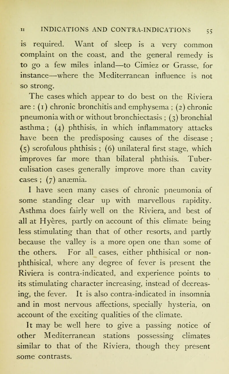 is required. Want of sleep is a very common complaint on the coast, and the general remedy is to go a few miles inland—to Cimiez or Grasse, for instance—where the Mediterranean influence is not so strong. O The cases which appear to do best on the Riviera are : (1) chronic bronchitis and emphysema ; (2) chronic pneumonia with or without bronchiectasis ; (3) bronchial asthma; (4) phthisis, in which inflammatory attacks have been the predisposing causes of the disease ; (5) scrofulous phthisis ; (6) unilateral first stage, which improves far more than bilateral phthisis. Tuber- culisation cases generally improve more than cavity cases ; (7) ansemia. I have seen many cases of chronic pneumonia of some standing clear up with marvellous rapidity. Asthma does fairly well on the Riviera, and best of all at Hyeres, partly on account of this climate being less stimulating than that of other resorts, and partly because the valley is a more open one than some of the others. For all cases, either phthisical or non- phthisical, where any degree of fever is present the Riviera is contra-indicated, and experience points to its stimulating character increasing, instead of decreas- ing, the fever. It is also contra-indicated in insomnia and in most nervous affections, specially hysteria, on account of the exciting qualities of the climate. It may be well here to give a passing notice of other Mediterranean stations possessing climates similar to that of the Riviera, though they present some contrasts.