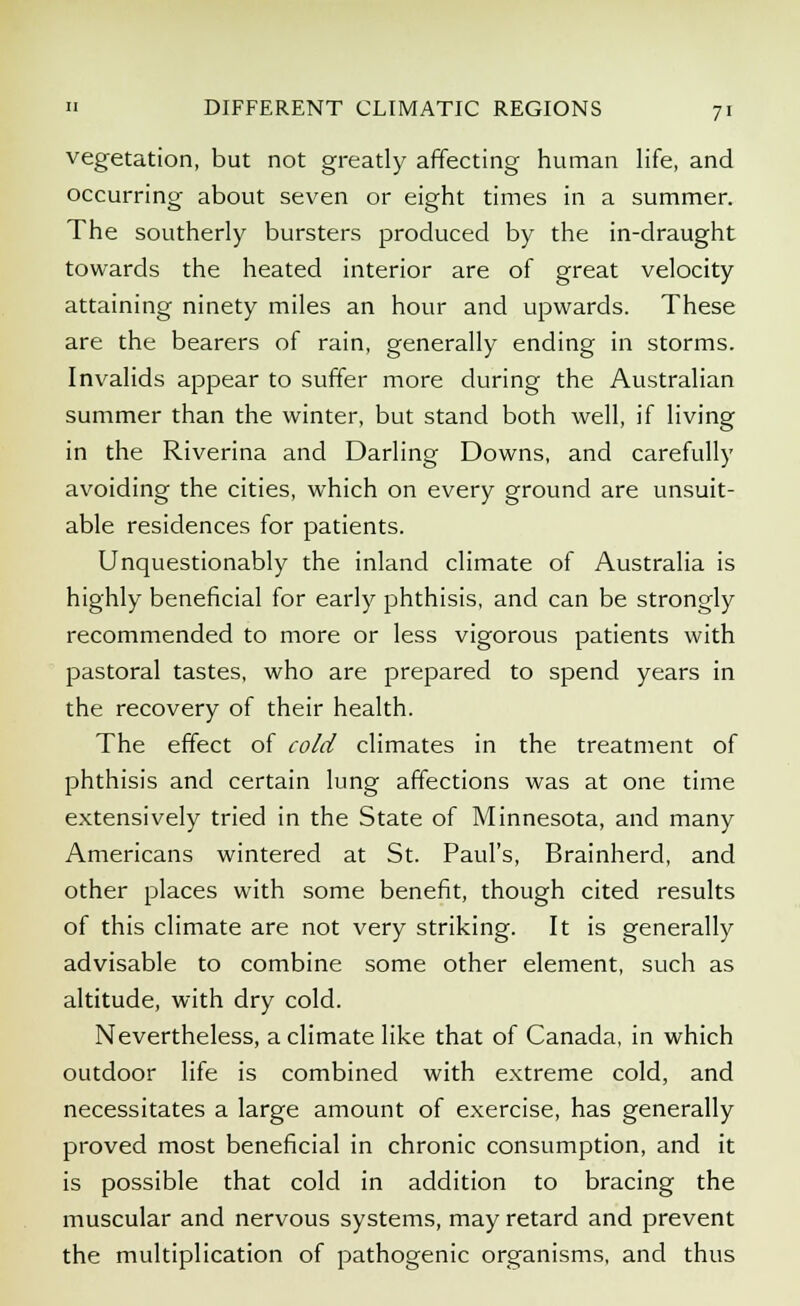 vegetation, but not greatly affecting human life, and occurring about seven or eight times in a summer. The southerly bursters produced by the in-draught towards the heated interior are of great velocity attaining ninety miles an hour and upwards. These are the bearers of rain, generally ending in storms. Invalids appear to suffer more during the Australian summer than the winter, but stand both well, if living in the Riverina and Darling Downs, and carefully avoiding the cities, which on every ground are unsuit- able residences for patients. Unquestionably the inland climate of Australia is highly beneficial for early phthisis, and can be strongly recommended to more or less vigorous patients with pastoral tastes, who are prepared to spend years in the recovery of their health. The effect of cold climates in the treatment of phthisis and certain lung affections was at one time extensively tried in the State of Minnesota, and many Americans wintered at St. Paul's, Brainherd, and other places with some benefit, though cited results of this climate are not very striking. It is generally advisable to combine some other element, such as altitude, with dry cold. Nevertheless, a climate like that of Canada, in which outdoor life is combined with extreme cold, and necessitates a large amount of exercise, has generally proved most beneficial in chronic consumption, and it is possible that cold in addition to bracing the muscular and nervous systems, may retard and prevent the multiplication of pathogenic organisms, and thus