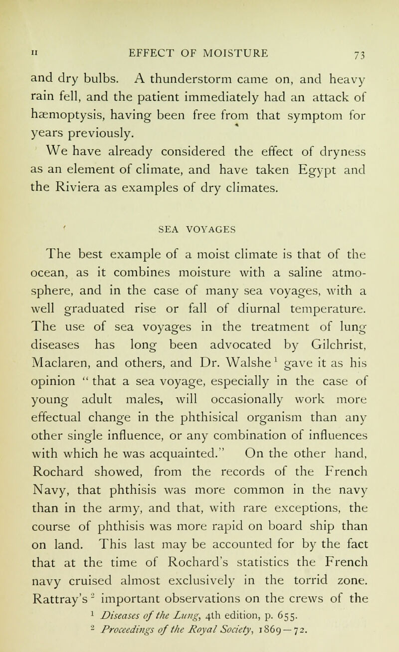 and dry bulbs. A thunderstorm came on, and heavy rain fell, and the patient immediately had an attack of haemoptysis, having been free from that symptom for years previously. We have already considered the effect of dryness as an element of climate, and have taken Egypt and the Riviera as examples of dry climates. SEA VOYAGES The best example of a moist climate is that of the ocean, as it combines moisture with a saline atmo- sphere, and in the case of many sea voyages, with a well graduated rise or fall of diurnal temperature. The use of sea voyages in the treatment of lung diseases has long been advocated by Gilchrist, Maclaren, and others, and Dr. Walshe1 gave it as his opinion  that a sea voyage, especially in the case of young adult males, will occasionally work more effectual change in the phthisical organism than any other single influence, or any combination of influences with which he was acquainted. On the other hand, Rochard showed, from the records of the French Navy, that phthisis was more common in the navy than in the army, and that, with rare exceptions, the course of phthisis was more rapid on board ship than on land. This last may be accounted for by the fact that at the time of Rochard's statistics the French navy cruised almost exclusively in the torrid zone. Rattray's 2 important observations on the crews of the 1 Diseases of the Lung, 4th edition, p. 655. 2 Proceedings of the Royal Society, 1869 — 72.