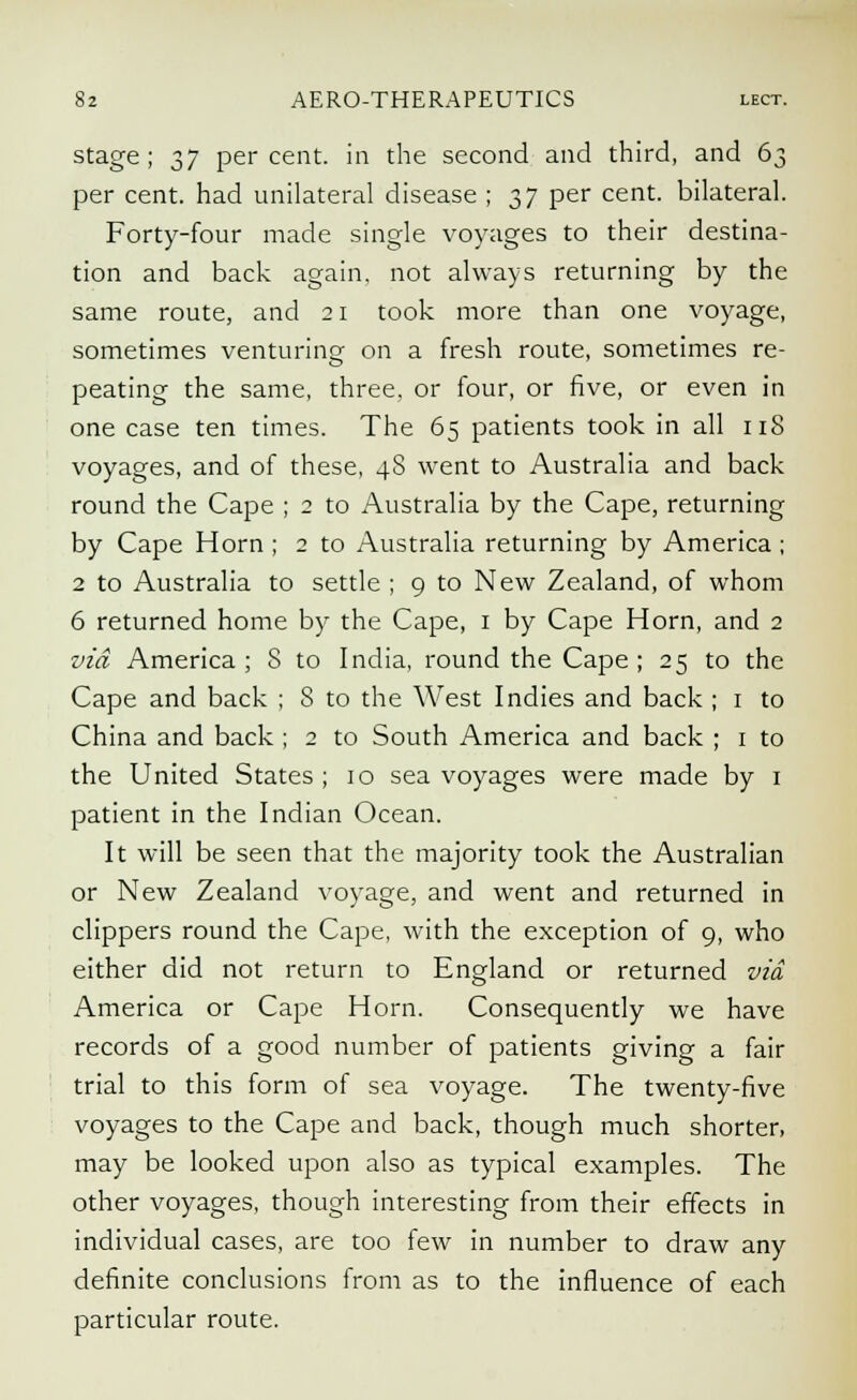 stage; $7 percent, in the second and third, and 63 per cent, had unilateral disease ; 37 per cent, bilateral. Forty-four made single voyages to their destina- tion and back again, not always returning by the same route, and 21 took more than one voyage, sometimes venturing on a fresh route, sometimes re- peating the same, three, or four, or five, or even in one case ten times. The 65 patients took in all 118 voyages, and of these, 48 went to Australia and back round the Cape ; 2 to Australia by the Cape, returning by Cape Horn ; 2 to Australia returning by America ; 2 to Australia to settle ; 9 to New Zealand, of whom 6 returned home by the Cape, 1 by Cape Horn, and 2 via America; 8 to India, round the Cape; 25 to the Cape and back ; S to the West Indies and back ; 1 to China and back ; 2 to South America and back ; 1 to the United States; 10 sea voyages were made by 1 patient in the Indian Ocean. It will be seen that the majority took the Australian or New Zealand voyage, and went and returned in clippers round the Cape, with the exception of 9, who either did not return to England or returned via America or Cape Horn. Consequently we have records of a good number of patients giving a fair trial to this form of sea voyage. The twenty-five voyages to the Cape and back, though much shorter, may be looked upon also as typical examples. The other voyages, though interesting from their effects in individual cases, are too few in number to draw any definite conclusions from as to the influence of each particular route.