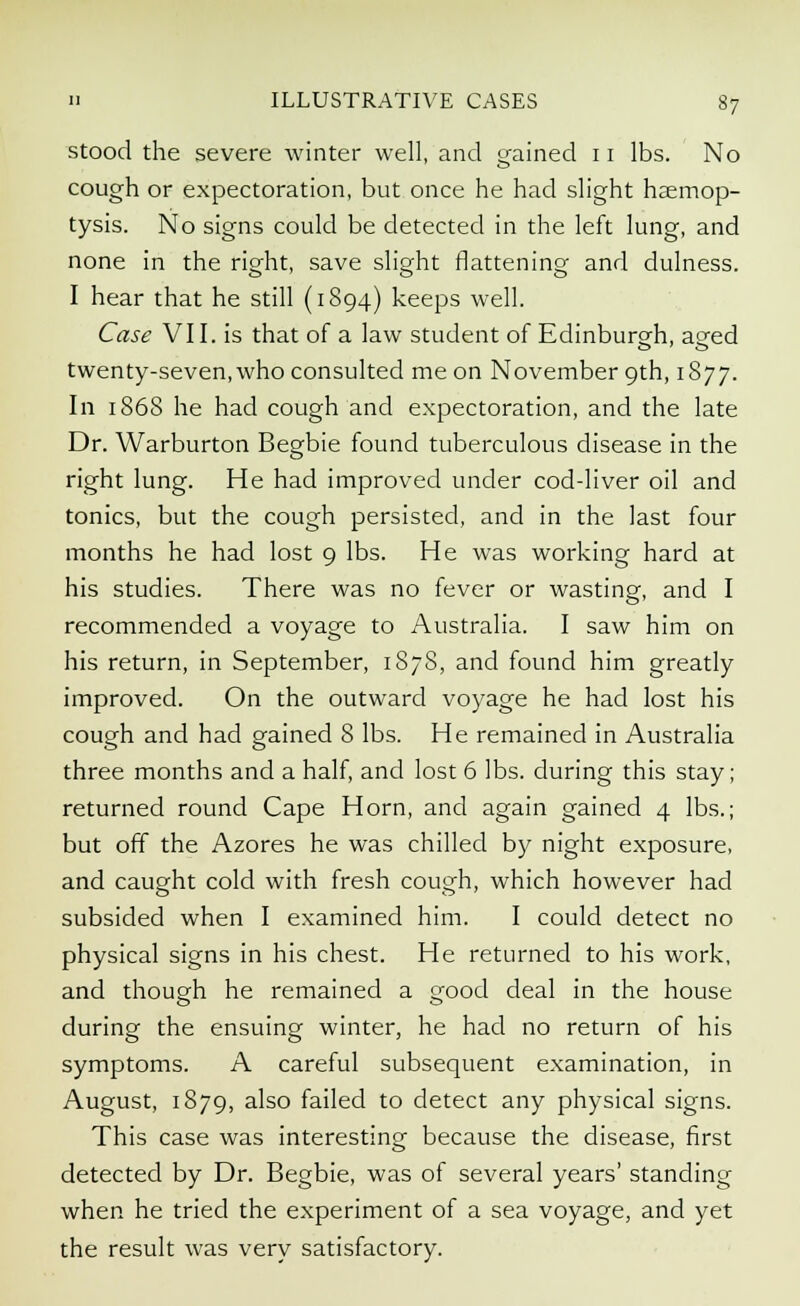 stood the severe winter well, and gained 11 lbs. No cough or expectoration, but once he had slight haemop- tysis. No signs could be detected in the left lung, and none in the right, save slight flattening and dulness. I hear that he still (1894) keeps well. Case VII. is that of a law student of Edinburgh, aged twenty-seven, who consulted me on November 9th, 1877. In 186S he had cough and expectoration, and the late Dr. Warburton Begbie found tuberculous disease in the right lung. He had improved under cod-liver oil and tonics, but the cough persisted, and in the last four months he had lost 9 lbs. He was working hard at his studies. There was no fever or wasting, and I recommended a voyage to Australia. I saw him on his return, in September, 1878, and found him greatly improved. On the outward voyage he had lost his cough and had gained 8 lbs. He remained in Australia three months and a half, and lost 6 lbs. during this stay; returned round Cape Horn, and again gained 4 lbs.; but off the Azores he was chilled by night exposure, and caught cold with fresh cough, which however had subsided when I examined him. I could detect no physical signs in his chest. He returned to his work, and though he remained a good deal in the house during the ensuing winter, he had no return of his symptoms. A careful subsequent examination, in August, 1879, also failed to detect any physical signs. This case was interesting because the disease, first detected by Dr. Begbie, was of several years' standing when he tried the experiment of a sea voyage, and yet the result was very satisfactory.