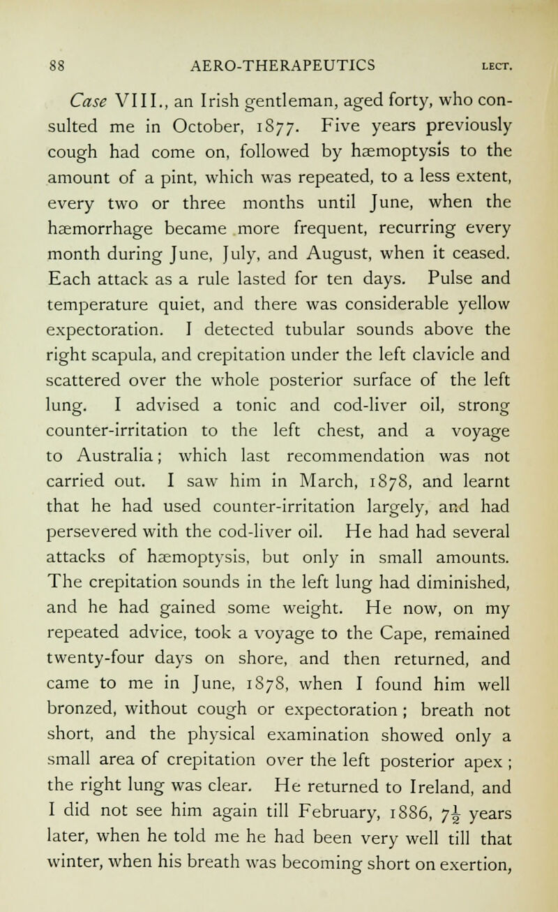 Case VIII., an Irish gentleman, aged forty, who con- sulted me in October, 1877. Five years previously cough had come on, followed by haemoptysis to the amount of a pint, which was repeated, to a less extent, every two or three months until June, when the haemorrhage became more frequent, recurring every month during June, July, and August, when it ceased. Each attack as a rule lasted for ten days. Pulse and temperature quiet, and there was considerable yellow expectoration. I detected tubular sounds above the right scapula, and crepitation under the left clavicle and scattered over the whole posterior surface of the left lung. I advised a tonic and cod-liver oil, strong counter-irritation to the left chest, and a voyage to Australia; which last recommendation was not carried out. I saw him in March, 1878, and learnt that he had used counter-irritation largely, and had persevered with the cod-liver oil. He had had several attacks of haemoptysis, but only in small amounts. The crepitation sounds in the left lung had diminished, and he had gained some weight. He now, on my repeated advice, took a voyage to the Cape, remained twenty-four days on shore, and then returned, and came to me in June, 1S78, when I found him well bronzed, without cough or expectoration ; breath not short, and the physical examination showed only a small area of crepitation over the left posterior apex ; the right lung was clear. He returned to Ireland, and I did not see him again till February, 1886, 71 years later, when he told me he had been very well till that winter, when his breath was becoming short on exertion,