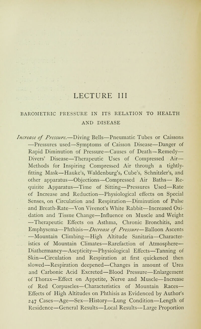 BAROMETRIC FRESSURE IN ITS RELATION TO HEALTH AND DISEASE Increase of Pressure.—Diving Bells—Pneumatic Tubes or Caissons —Pressures used—Symptoms of Caisson Disease—Danger of Rapid Diminution of Pressure—Causes of Death—Remedy— Divers' Disease—Therapeutic Uses of Compressed Air— Methods for Inspiring Compressed Air through a tightly- fitting Mask—Hauke's, Waldenburg's, Cube's, Schnitzler's, and other apparatus—Objections—Compressed Air Baths— Re- quisite Apparatus—Time of Sitting—Pressures Used—Rate of Increase and Reduction—Physiological effects on Special Senses, on Circulation and Respiration—Diminution of Pulse and Breath-Rate—Von Vivenot's White Rabbit—Increased Oxi- dation and Tissue Change—Influence on Muscle and Weight —Therapeutic Effects on Asthma, Chronic Bronchitis, and Emphysema—Phthisis—Decrease of Pressure—Balloon Ascents —Mountain Climbing—High Altitude Sanitaria—Character- istics of Mountain Climates—Rarefaction of Atmosphere- Diathermancy—Asepticity—Physiological Effects—Tanning of Skin—Circulation and Respiration at first quickened then slowed—Respiration deepened—Changes in amount of Urea and Carbonic Acid Excreted—Blood Pressure—Enlargement of Thorax—Effect on Appetite, Nerve and Muscle—Increase of Red Corpuscles—Characteristics of Mountain Races— Effects of High Altitudes on Phthisis as Evidenced by Author's 247 Cases—Age—Sex—History—Lung Condition—Length of Residence—General Results—Local Results—Large Proportion