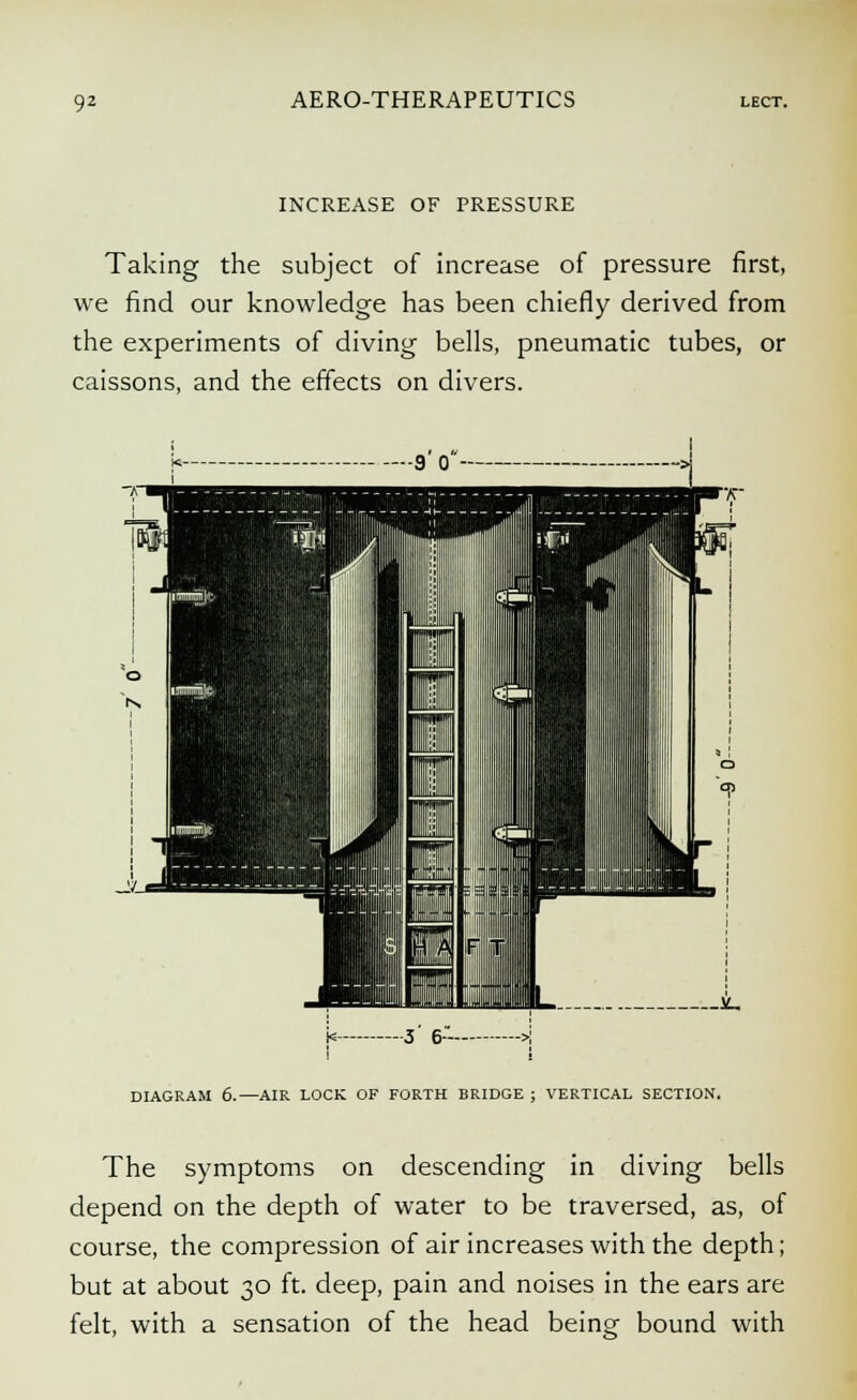 INCREASE OF PRESSURE Taking the subject of increase of pressure first, we find our knowledge has been chiefly derived from the experiments of diving bells, pneumatic tubes, or caissons, and the effects on divers. DIAGRAM 6.—AIR LOCK OF FORTH BRIDGE ; VERTICAL SECTION. The symptoms on descending in diving bells depend on the depth of water to be traversed, as, of course, the compression of air increases with the depth; but at about 30 ft. deep, pain and noises in the ears are felt, with a sensation of the head being bound with