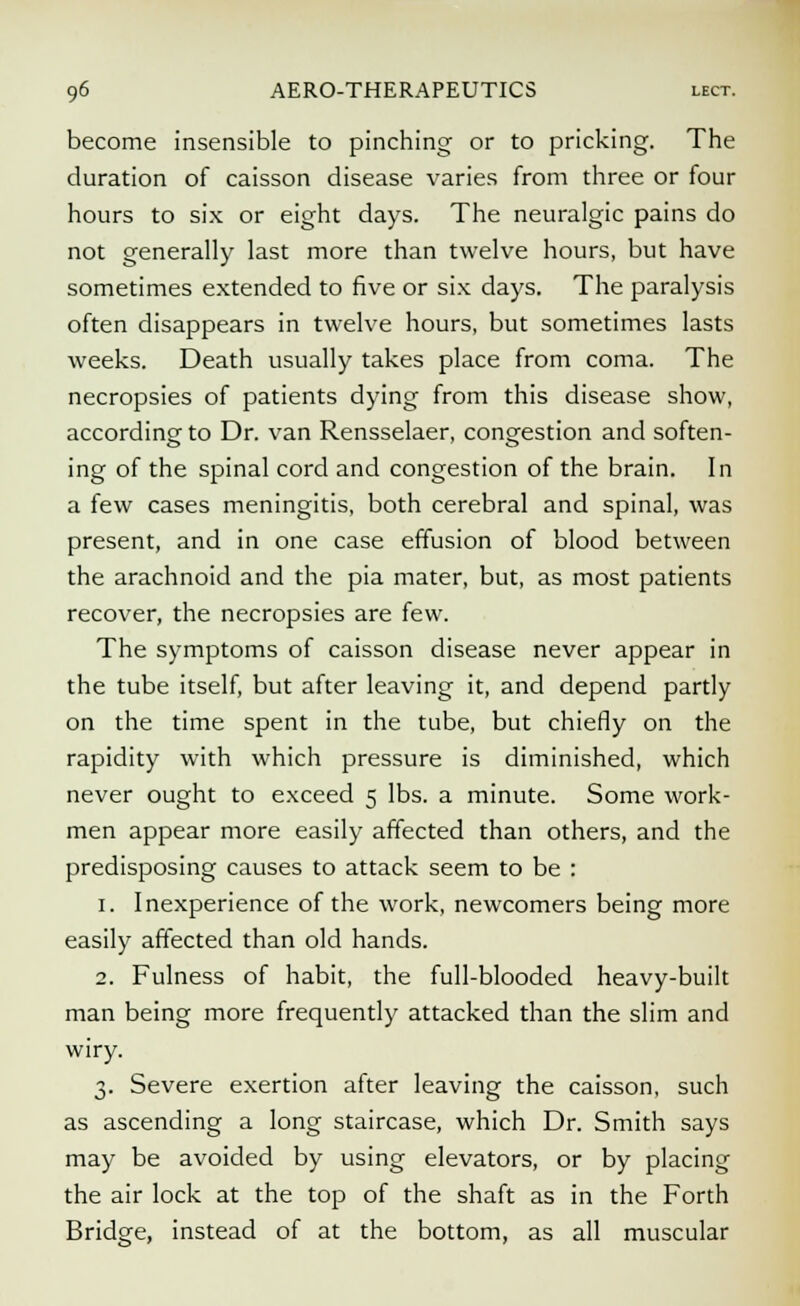 become insensible to pinching or to pricking. The duration of caisson disease varies from three or four hours to six or eight days. The neuralgic pains do not generally last more than twelve hours, but have sometimes extended to five or six days. The paralysis often disappears in twelve hours, but sometimes lasts weeks. Death usually takes place from coma. The necropsies of patients dying from this disease show, according to Dr. van Rensselaer, congestion and soften- ing of the spinal cord and congestion of the brain. In a few cases meningitis, both cerebral and spinal, was present, and in one case effusion of blood between the arachnoid and the pia mater, but, as most patients recover, the necropsies are few. The symptoms of caisson disease never appear in the tube itself, but after leaving it, and depend partly on the time spent in the tube, but chiefly on the rapidity with which pressure is diminished, which never ought to exceed 5 lbs. a minute. Some work- men appear more easily affected than others, and the predisposing causes to attack seem to be : 1. Inexperience of the work, newcomers being more easily affected than old hands. 2. Fulness of habit, the full-blooded heavy-built man being more frequently attacked than the slim and wiry. 3. Severe exertion after leaving the caisson, such as ascending a long staircase, which Dr. Smith says may be avoided by using elevators, or by placing the air lock at the top of the shaft as in the Forth Bridge, instead of at the bottom, as all muscular