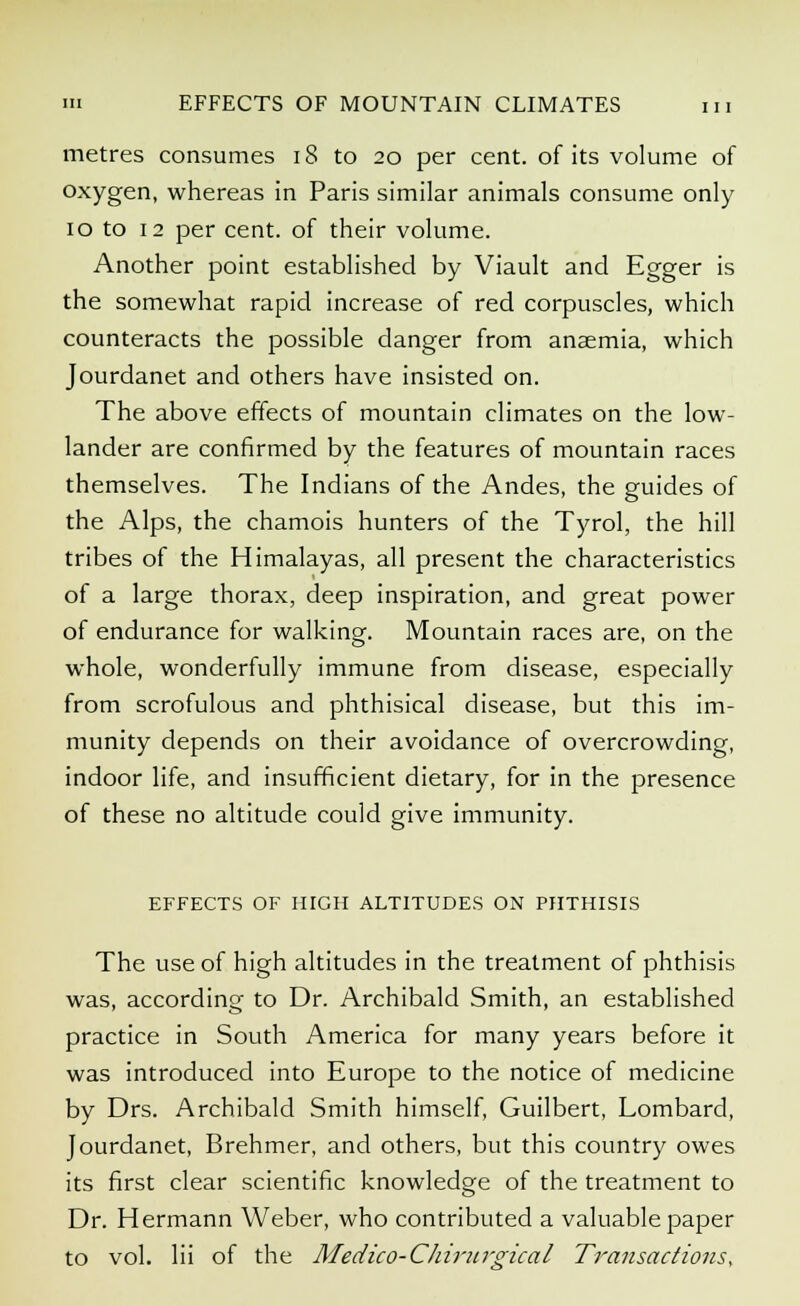 m EFFECTS OF MOUNTAIN CLIMATES m metres consumes 18 to 20 per cent, of its volume of oxygen, whereas in Paris similar animals consume only 10 to 12 per cent, of their volume. Another point established by Viault and Egger is the somewhat rapid increase of red corpuscles, which counteracts the possible danger from anaemia, which Jourdanet and others have insisted on. The above effects of mountain climates on the low- lander are confirmed by the features of mountain races themselves. The Indians of the Andes, the guides of the Alps, the chamois hunters of the Tyrol, the hill tribes of the Himalayas, all present the characteristics of a large thorax, deep inspiration, and great power of endurance for walking. Mountain races are, on the whole, wonderfully immune from disease, especially from scrofulous and phthisical disease, but this im- munity depends on their avoidance of overcrowding, indoor life, and insufficient dietary, for in the presence of these no altitude could give immunity. EFFECTS OF HIGH ALTITUDES ON PHTHISIS The use of high altitudes in the treatment of phthisis was, according to Dr. Archibald Smith, an established practice in South America for many years before it was introduced into Europe to the notice of medicine by Drs. Archibald Smith himself, Guilbert, Lombard, Jourdanet, Brehmer, and others, but this country owes its first clear scientific knowledge of the treatment to Dr. Hermann Weber, who contributed a valuable paper