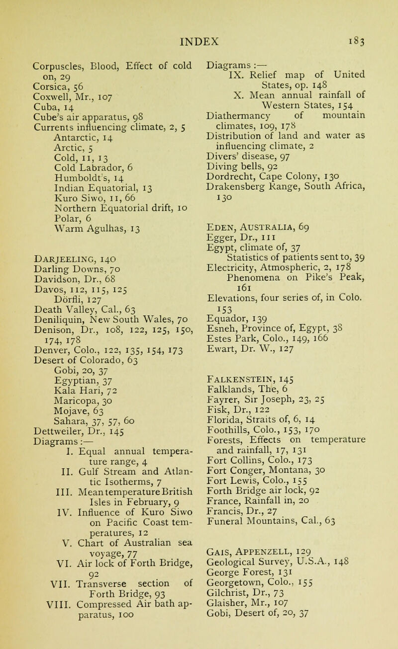 Corpuscles, Blood, Effect of cold on, 29 Corsica, 56 Coxwell, Mr., 107 Cuba, 14 Cube's air apparatus, 98 Currents influencing climate, 2, 5 Antarctic, 14 Arctic, 5 Cold, 11, 13 Cold Labrador, 6 Humboldt's, 14 Indian Equatorial, 13 Kuro Siwo, 11, 66 Northern Equatorial drift, 10 Polar, 6 Warm Agulhas, 13 Darjeeling, 140 Darling Downs, 70 Davidson, Dr., 68 Davos, 112, 115, 125 Ddrfli, 127 Death Valley, Cal., 63 Deniliquin, New South Wales, 70 Denison, Dr., 108, 122, 125, 150, 174, 178 Denver, Colo., 122, 135, 154, 173 Desert of Colorado, 63 Gobi, 20, 37 Egyptian, 37 Kala Hari, 72 Maricopa, 30 Mojave, 63 Sahara, 37, 57, 60 Dettweiler, Dr., 145 Diagrams :— I. Equal annual tempera- ture range, 4 II. Gulf Stream and Atlan- tic Isotherms, 7 III. Mean temperature British Isles in February, 9 IV. Influence of Kuro Siwo on Pacific Coast tem- peratures, 12 V. Chart of Australian sea voyage, 77 VI. Air lock of Forth Bridge, VII. Transverse section of Forth Bridge, 93 VIII. Compressed Air bath ap- paratus, 100 Diagrams :— IX. Relief map of United States, op. 148 X. Mean annual rainfall of Western States, 154 Diathermancy of mountain climates, 109, 178 Distribution of land and water as influencing climate, 2 Divers' disease, 97 Diving bells, 92 Dordrecht, Cape Colony, 130 Drakensberg Range, South Africa, 130 Eden, Australia, 69 Egger, Dr., in Egypt, climate of, 37 Statistics of patients sent to, 39 Electricity, Atmospheric, 2, 178 Phenomena on Pike's Peak, 161 Elevations, four series of, in Colo. 153 Equador, 139 Esneh, Province of, Egypt, 38 Estes Park, Colo., 149, 166 Ewart, Dr. W., 127 Falkenstein, 145 Falklands, The, 6 Fayrer, Sir Joseph, 23, 25 Fisk, Dr., 122 Florida, Straits of, 6, 14 Foothills, Colo., 153, 170 Forests, Effects on temperature and rainfall, 17, 131 Fort Collins, Colo., 173 Fort Conger, Montana, 30 Fort Lewis, Colo., 155 Forth Bridge air lock, 92 France, Rainfall in, 20 Francis, Dr., 27 Funeral Mountains, Cal., 63 Gais, Appenzell, 129 Geological Survey, U.S.A., 148 George Forest, 131 Georgetown, Colo., 155 Gilchrist, Dr., 73 Glaisher, Mr., 107 Gobi, Desert of, 20, 37