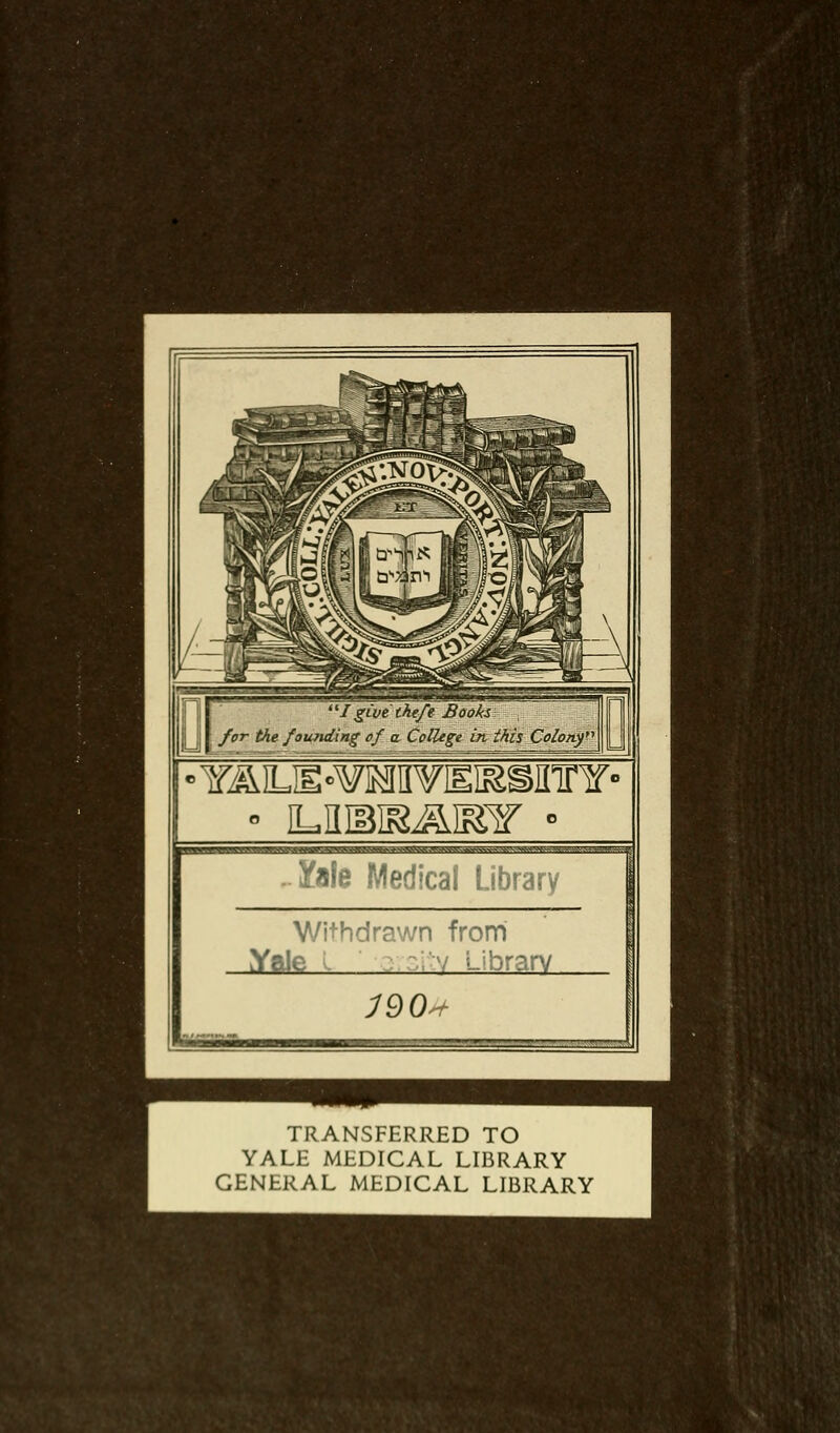 I givethefe Books for the founding of a. College in. this Colon^ Yale Medical Library With drawn from Yale .'7 Library J90<+ TRANSFERRED TO YALE MEDICAL LIBRARY GENERAL MEDICAL LIBRARY