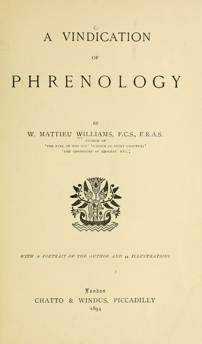 o A VINDICATION OF PHRENOLOGY BY W. MATTIEU WILLIAMS, F.C.S., F.R.A.S. AUTHOR OF 'THE FUE.L OF THE SUN' 'SCIENCE IN SHORT CHAPTERS' 'THE CHEMISTRY of cookery' ETC.] WITH A PORTRAIT OF THE AUTHOR AND 44. ILLUSTRATIONS JTtntiron CHATTO & WINDUS, PICCADILLY