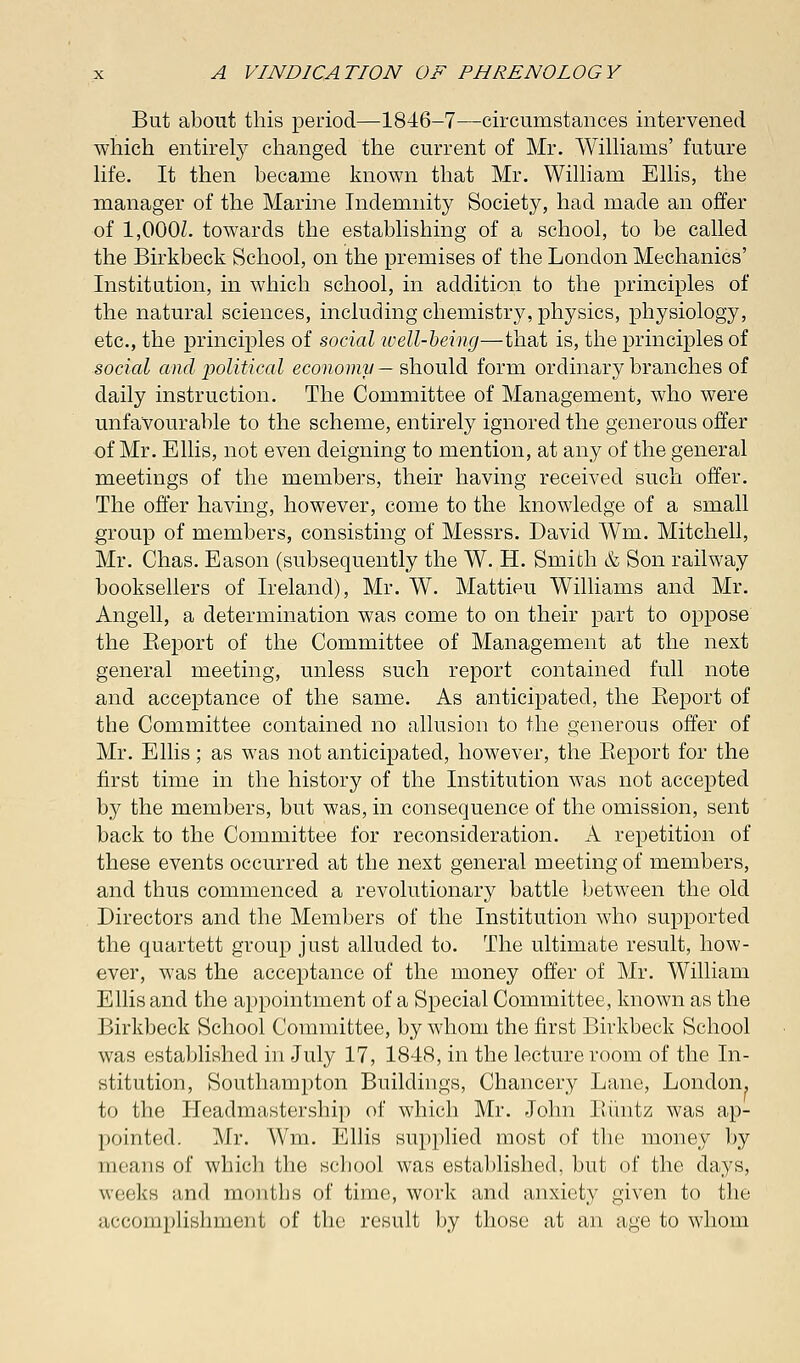 But about this period—1846-7—circumstances intervened which entirety changed the current of Mr. Williams' future life. It then became known that Mr. William Ellis, the manager of the Marine Indemnity Society, had made an offer of 1,000/. towards the establishing of a school, to be called the Birkbeck School, on the premises of the London Mechanics' Institution, in which school, in addition to the principles of the natural sciences, including chemistry, physics, physiology, etc., the principles of social well-being—that is, the principles of social and political economy — should form ordinary branches of daily instruction. The Committee of Management, who were unfavourable to the scheme, entirely ignored the generous offer of Mr. Ellis, not even deigning to mention, at any of the general meetings of the members, their having received such offer. The offer having, however, come to the knowledge of a small group of members, consisting of Messrs. David Wm. Mitchell, Mr. Chas. Eason (subsequently the W. H. Smith & Son railway booksellers of Ireland), Mr. W. Mattieu Williams and Mr. Angell, a determination was come to on their part to oppose the Keport of the Committee of Management at the next general meeting, unless such report contained full note and acceptance of the same. As anticipated, the Eeport of the Committee contained no allusion to the generous offer of Mr. Ellis; as was not anticipated, however, the Beport for the first time in the history of the Institution was not accepted by the members, but was, in consequence of the omission, sent back to the Committee for reconsideration. A repetition of these events occurred at the next general meeting of members, and thus commenced a revolutionary battle between the old Directors and the Members of the Institution who supported the quartett group just alluded to. The ultimate result, how- ever, was the acceptance of the money offer of Mr. William Ellis and the appointment of a Special Committee, known as the Birkbeck School Committee, by whom the first Birkbeck School was established in July 17, 1848, in the lecture room of the In- stitution, Southampton Buildings, Chancery Lane, London, to the Headmastership of which Mr. John Biintz was ap- pointed. Mr. Wm. Ellis supplied most of the money by means of which the school was established, but of the days, weeks and months of time, work and anxiety given to the accomplishment of the result by those at an age to whom