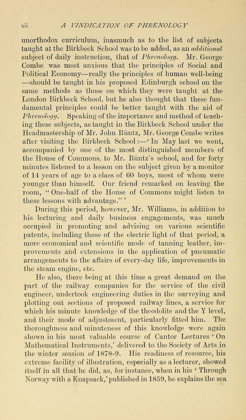 unorthodox curriculum, inasmuch as to the list of subjects taught at the Birkbeck School was to be added, as an additional subject of daily instruction, that of Phrenology. Mr. George Combe was most anxious that the principles of Social and Political Economy—really the principles of human well-being —should be taught in his proposed Edinburgh school on the same methods as those on which they were taught at the London Birkbeck School, but he also thought that these fun- damental principles could be better taught with the aid of Phrenology. Speaking of the importance and method of teach- ing these subjects, as taught in the Birkbeck School under the Headmastership of Mr. John Biintz, Mr. George Combe writes after visiting the Birkbeck School:—' In May last we went, accompanied by one of the most distinguished members of the House of Commons, to Mr. Biintz's school, and for forty minutes listened to a lesson on the subject given by a monitor of 14 years of age to a class of 60 boys, most of whom were younger than himself. Our friend remarked on leaving the room,  One-half of the House of Commons might listen to these lessons with advantage. ' During this period, however, Mr. Williams, in addition to his lecturing and daily business engagements, was much occupied in promoting and advising on various scientific patents, including those of the electric light of that period, a more economical and scientific mode of tanning leather, im- provements aiid extensions in the application of pneumatic arrangements to the affairs of every-day life, improvements in the steam engine, etc. He also, there being at this time a great demand on the part of the railway companies for the service of the civil engineer, undertook engineering duties in the surveying and plotting out sections of proposed railway lines, a service for which his minute knowledge of the theodolite and the Y level, and their mode of adjustment, particularly fitted him. The thoroughness and minuteness of this knowledge were again shown in his most valuable course of Cantor Lectures ' On Mathematical Instruments,' delivered to the Society of Arts in the winter session of 1878-9. His readiness of resource, his extreme facility of illustration, especially as a lecturer, showed itself in all that he did, as, for instance, when in his ' Through Norway with a Knapsack,'published in 1859, he explains the sea