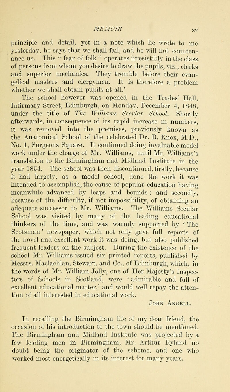 principle and detail, yet in a note which he wrote to me yesterday, he says that we shall fail, and he will not counten- ance us. This  fear of folk  operates irresistibly in the class of persons from whom you desire to draw the pupils, viz., clerks and superior mechanics. They tremble before their evan- gelical masters and clergymen. It is therefore a problem whether we shall obtain pupils at all.' The school however was opened in the Trades' Hall, Infirmary [Street, Edinburgh, on Monday, December 4, 1848,. under the title of The Williams Secular School. Shortly afterwards, in consequence of its rapid increase in numbers, it was removed into the premises, previously known as the Anatomical School of the celebrated Dr. E. Knox, M.D., No. 1, Surgeons Square. It continued doing invaluable model work under the charge of Mr. Williams, until Mr. Williams's translation to the Birmingham and Midland Institute in the year 1854. The school was then discontinued, firstly, because it had largely, as a model school, done the work it was intended to accomplish, the cause of popular education having meanwhile advanced by leaps and bounds; and secondly, because of the difficulty, if not impossibility, of obtaining an adequate successor to Mr. Williams. The Williams Secular School was visited by many of the leading educational thinkers of the time, and was warmly supported by ' The Scotsman' newspaper, which not only gave full reports of the novel and excellent work it was doing, but also published frequent leaders on the subject. During the existence of the school Mr. Williams issued six printed reports, published by Messrs. Maclachlan, Stewart, and Co., of Edinburgh, which, in the words of Mr. William Jolly, one of Her Majesty's Inspec- tors of Schools in Scotland, were ' admirable and full of excellent educational matter,' and would well repay the atten- tion of all interested in educational work. John Angell. In recalling the Birmingham life of my dear friend, the occasion of his introduction to the town should be mentioned. The Birmingham and Midland Institute was projected by a few leading men in Birmingham, Mr. Arthur Eyland no doubt being the originator of the scheme, and one who worked most energetically in its interest for many years.