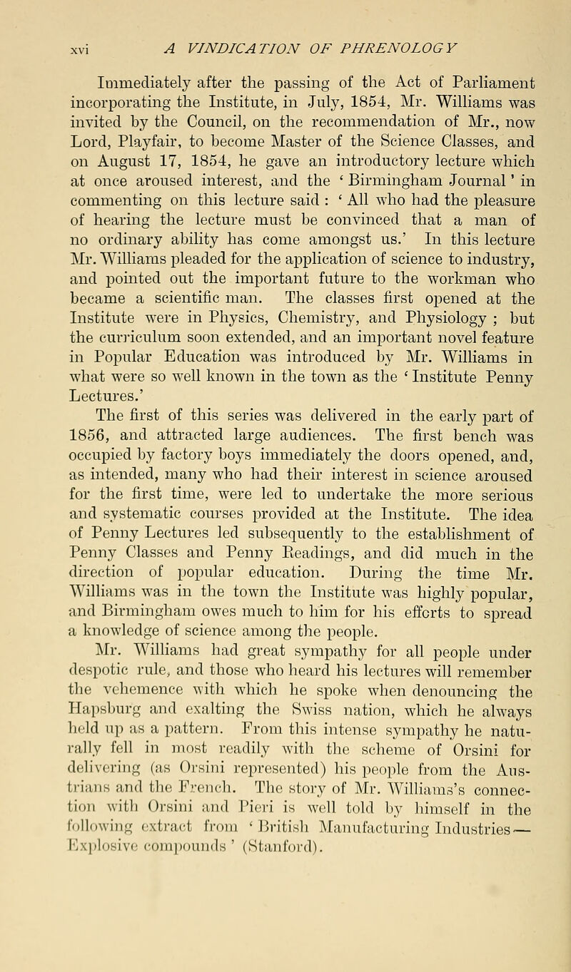 Immediately after the passing of the Act of Parliament incorporating the Institute, in July, 1854, Mr. Williams was invited by the Council, on the recommendation of Mr., now Lord, Playfair, to become Master of the Science Classes, and on August 17, 1854, he gave an introductory lecture which at once aroused interest, and the ' Birmingham Journal' in commenting on this lecture said : ' All who had the pleasure of hearing the lecture must be convinced that a man of no ordinary ability has come amongst us.' In this lecture Mr. Williams pleaded for the application of science to industry, and pointed out the important future to the workman who became a scientific man. The classes first opened at the Institute were in Physics, Chemistry, and Physiology ; but the curriculum soon extended, and an important novel feature in Popular Education was introduced by Mr. Williams in what were so well known in the town as the ' Institute Penny Lectures.' The first of this series was delivered in the early part of 1856, and attracted large audiences. The first bench was occupied by factory boys immediately the doors opened, and, as intended, many who had their interest in science aroused for the first time, were led to undertake the more serious and systematic courses provided at the Institute. The idea of Penny Lectures led subsequently to the establishment of Penny Classes and Penny Eeadings, and did much in the direction of popular education. During the time Mr. Williams was in the town the Institute was highly popular, and Birmingham owes much to him for his efforts to spread a knowledge of science among the people. Mr. Williams had great sympathy for all people under despotic rule, and those who heard his lectures will remember the vehemence with which he spoke when denouncing the Hapsburg and exalting the Swiss nation, which he always held up as a pattern. From this intense sympathy he natu- rally fell in most readily with the scheme of Orsini for delivering (as Orsini represented) his people from the Aus- trians and the French. The story of Mr. Williams's connec- fcion will] Orsini and Pieri is well told by himself in the following extract from 'British Manufacturing Industries — Explosive compounds' (Stanford).