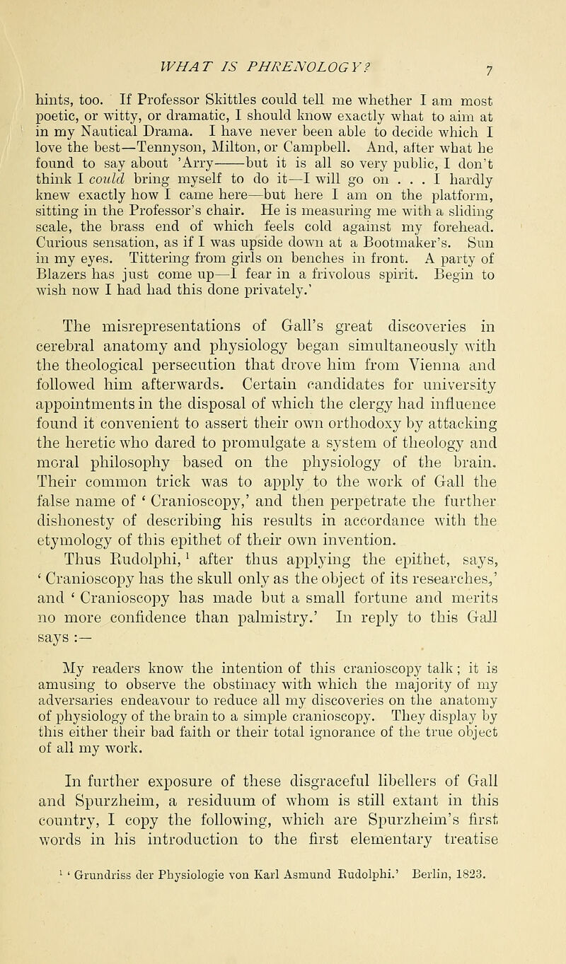 hints, too. If Professor Skittles could tell me whether I am most poetic, or witty, or dramatic, I should know exactly what to aim at in my Nautical Drama. I have never been able to decide which I love the best—Tennyson, Milton, or Campbell. And, after what he found to say about 'Arry but it is all so very public, I don't think I could bring myself to do it—I will go on ... I hardly knew exactly how I came here—but here I am on the platform, sitting in the Professor's chair. He is measuring me with a sliding scale, the brass end of which feels cold against my forehead. Curious sensation, as if I was upside down at a Bootmaker's. Sun in my eyes. Tittering from girls on benches in front. A party of Blazers has just come up—I fear in a frivolous spirit. Begin to wish now I had had this done privately.' The misrepresentations of Gall's great discoveries in cerebral anatomy and physiology began simultaneously with the theological persecution that drove him from Vienna and followed him afterwards. Certain candidates for university appointments in the disposal of which the clergy had influence found it convenient to assert their own orthodoxy by attacking the heretic who dared to promulgate a system of theology and moral philosophy based on the physiology of the brain. Their common trick was to apply to the work of Gall the false name of ' Cranioscopy,' and then perpetrate the further dishonesty of describing his results in accordance with the etymology of this epithet of their own invention. Thus Kudolphi,l after thus applying the epithet, says, ' Cranioscopy has the skull only as the object of its researches/ and ' Cranioscopy has made but a small fortune and merits no more confidence than palmistry.' In reply to this Gall says :— My readers know the intention of this cranioscopy talk; it is amusing to observe the obstinacy with which the majority of my adversaries endeavour to reduce all my discoveries on the anatomy of physiology of the brain to a simple cranioscopy. They display by this either their bad faith or their total ignorance of the true object of all my work. In further exposure of these disgraceful libellers of Gall and Spurzheim, a residuum of whom is still extant in this country, I copy the following, which are Spurzheim's first words in his introduction to the first elementary treatise 1 ' Grundriss der Physiologie von Karl Asmund Rudolphi.' Berlin, 1823.