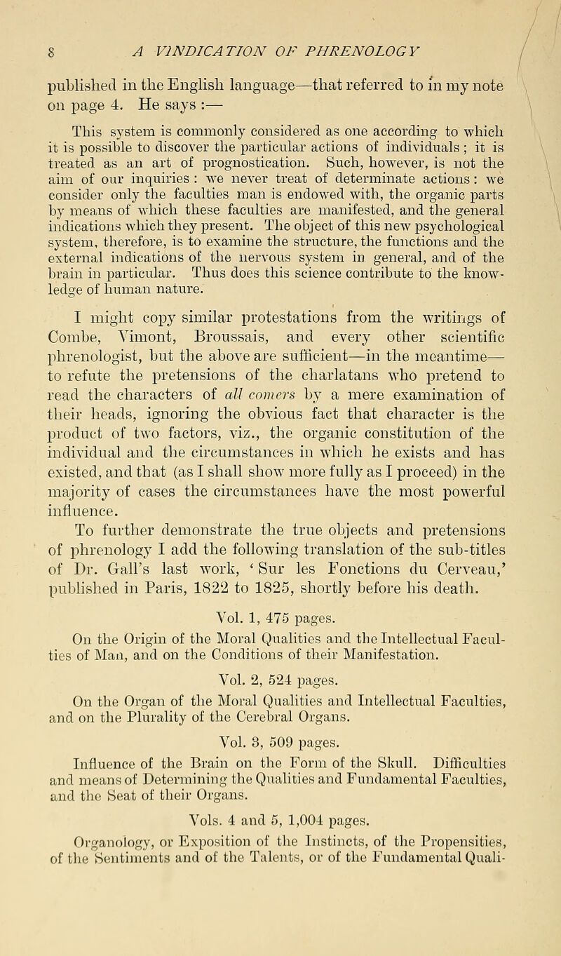 published in the English language—that referred to in my note on page 4. He says :— This system is commonly considered as one according to which it is possible to discover the particular actions of individuals ; it is treated as an art of prognostication. Such, however, is not the aim of our inquiries : we never treat of determinate actions : we consider only the faculties man is endowed with, the organic parts by means of which these faculties are manifested, and the general indications which they present. The object of this new psychological system, therefore, is to examine the structure, the functions and the external indications of the nervous system in general, and of the brain in particular. Thus does this science contribute to the know- ledge of human nature. I might copy similar protestations from the writings of Combe, Yimont, Broussais, and every other scientific phrenologist, but the above are sufficient—in the meantime— to refute the pretensions of the charlatans who pretend to read the characters of all comers by a mere examination of their heads, ignoring the obvious fact that character is the product of two factors, viz., the organic constitution of the individual and the circumstances in which he exists and has existed, and that (as I shall show more fully as I proceed) in the majority of cases the circumstances have the most powerful influence. To further demonstrate the true objects and pretensions of phrenology I add the following translation of the sub-titles of Dr. Gall's last work, ' Sur les Fonctions du Cerveau,' published in Paris, 1822 to 1825, shortly before his death. Vol. 1, 475 pages. On the Origin of the Moral Qualities and the Intellectual Facul- ties of Man, and on the Conditions of their Manifestation. Vol. 2, 524 pages. On the Organ of the Moral Qualities and Intellectual Faculties, and on the Plurality of the Cerebral Organs. Vol. 3, 509 pages. Influence of the Brain on the Form of the Skull. Difficulties and means of Determining the Qualities and Fundamental Faculties, and the Seat of their Organs. Vols. 4 and 5, 1,004 pages. Organology, or Exposition of the Instincts, of the Propensities, of the Sentiments and of the Talents, or of the Fundamental Quali-