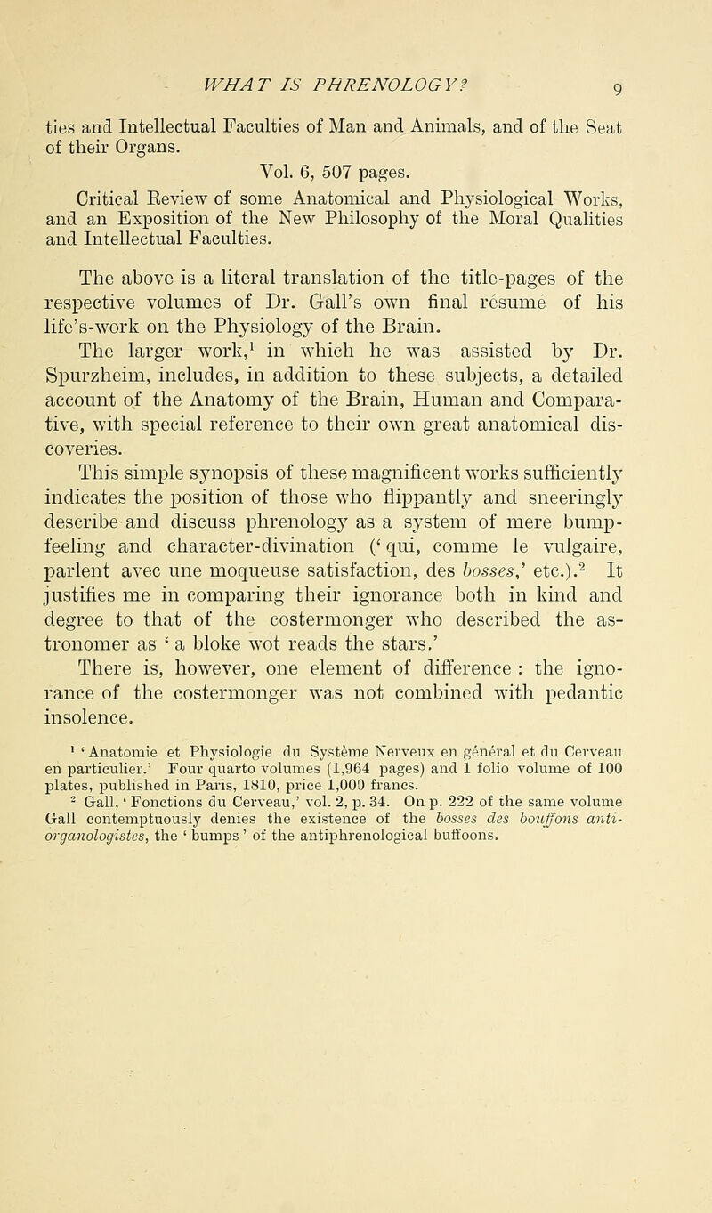 ties and Intellectual Faculties of Man and Animals, and of the Seat of their Organs. Vol. 6, 507 pages. Critical Keview of some Anatomical and Physiological Works, and an Exposition of the New Philosophy of the Moral Qualities and Intellectual Faculties. The above is a literal translation of the title-pages of the respective volumes of Dr. Gall's own final resume of his life's-work on the Physiology of the Brain. The larger work,1 in which he was assisted by Dr. Spurzheim, includes, in addition to these subjects, a detailed account of the Anatomy of the Brain, Human and Compara- tive, with special reference to their own great anatomical dis- coveries. This simple synopsis of these magnificent works sufficiently indicates the position of those who flippantly and sneeringly describe and discuss phrenology as a system of mere bump- feeling and character-divination (' qui, comme le vulgaire, parlent avec une moqueuse satisfaction, des bosses,' etc.).2 It justifies me in comparing their ignorance both in kind and degree to that of the costermonger who described the as- tronomer as ' a bloke wot reads the stars.' There is, however, one element of difference : the igno- rance of the costermonger was not combined with pedantic insolence. 1 ' Anatomie et Physiologie du Systeme Nerveux en general et du Cerveau en particulier.' Four quarto volumes (1,964 pages) and 1 folio volume of 100 plates, published in Paris, 1810, price 1,000 francs. 2 Gall,' Fonctions du Cerveau,' vol. 2, p. 34. On p. 222 of the same volume Gall contemptuously denies the existence of the bosses des bouffons anti- organologistes, the ' bumps' of the antiphrenological buffoons.