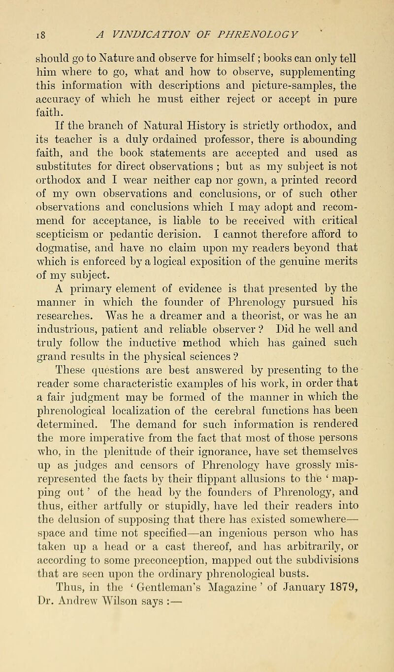 should go to Nature and observe for himself; books can only tell him where to go, what and how to observe, supplementing this information with descriptions and picture-samples, the accuracy of which he must either reject or accept in pure faith. If the branch of Natural History is strictly orthodox, and its teacher is a duly ordained professor, there is abounding faith, and the book statements are accepted and used as substitutes for direct observations ; but as my subject is not orthodox and I wear neither cap nor gown, a printed record of my own observations and conclusions, or of such other observations and conclusions which I may adopt and recom- mend for acceptance, is liable to be received with critical scepticism or pedantic derision. I cannot therefore afford to dogmatise, and have no claim upon my readers beyond that which is enforced by a logical exposition of the genuine merits of my subject. A primary element of evidence is that presented by the manner in which the founder of Phrenology pursued his researches. Was he a dreamer and a theorist, or was he an industrious, patient and reliable observer ? Did he well and truly follow the inductive method which has gained such grand results in the physical sciences ? These questions are best answered by presenting to the reader some characteristic examples of his work, in order that a fair judgment may be formed of the manner in which the phrenological localization of the cerebral functions has been determined. The demand for such information is rendered the more imperative from the fact that most of those persons who, in the plenitude of their ignorance, have set themselves up as judges and censors of Phrenology have grossly mis- represented the facts by their flippant allusions to the ' map- ping out' of the head by the founders of Phrenology, and thus, either artfully or stupidly, have led their readers into the delusion of supposing that there has existed somewhere— space and time not specified—an ingenious person who has taken up a head or a cast thereof, and has arbitrarily, or according to some preconception, mapped out the subdivisions that are seen upon the ordinary phrenological busts. Thus, in the ' Gentleman's Magazine ' of January 1879, Dr. Andrew Wilson says :—