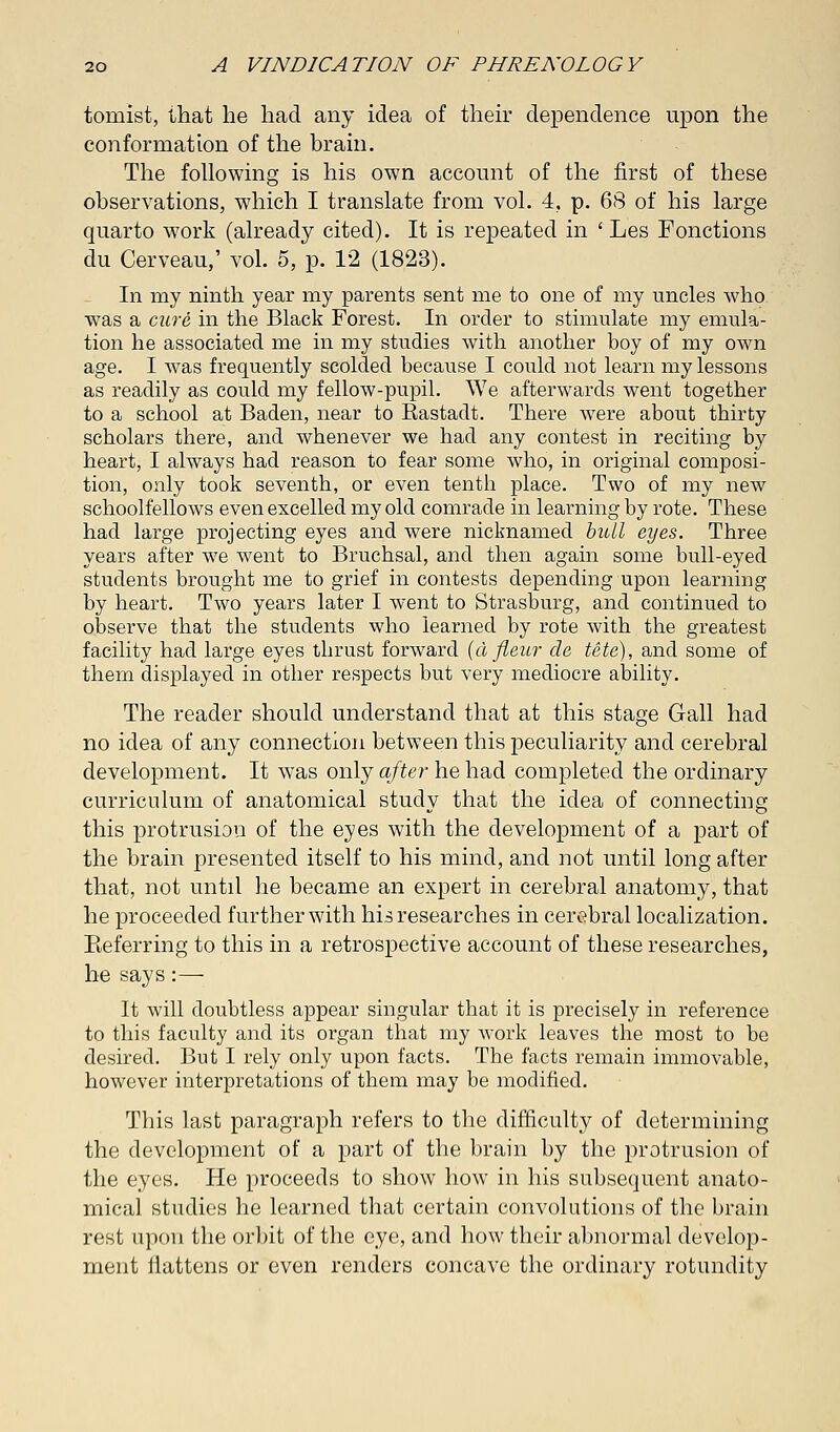 tourist, that he had any idea of their dependence upon the conformation of the brain. The following is his own account of the first of these observations, which I translate from vol. 4, p. 68 of his large quarto work (already cited). It is repeated in ' Les Fonctions du Cerveau,' vol. 5, p. 12 (1823). In my ninth year my parents sent me to one of my uncles who was a cure in the Black Forest. In order to stimulate my emula- tion he associated me in my studies with another boy of my own age. I was frequently scolded because I could not learn my lessons as readily as could my fellow-pupil. We afterwards went together to a school at Baden, near to Bastadt. There were about thirty scholars there, and whenever we had any contest in reciting by heart, I always had reason to fear some who, in original composi- tion, only took seventh, or even tenth place. Two of my new schoolfellows even excelled my old comrade in learning by rote. These had large projecting eyes and were nicknamed bull eyes. Three years after we went to Bruchsal, and then again some bull-eyed students brought me to grief in contests depending upon learning by heart. Two years later I went to Strasburg, and continued to observe that the students who learned by rote with the greatest facility had large eyes thrust forward (d fleur de tete), and some of them displayed in other respects but very mediocre ability. The reader should understand that at this stage Gall had no idea of any connection between this peculiarity and cerebral development. It was only after he had completed the ordinary curriculum of anatomical study that the idea of connecting this protrusion of the eyes with the development of a part of the brain presented itself to his mind, and not until long after that, not until he became an expert in cerebral anatomy, that he proceeded further with his researches in cerebral localization. Referring to this in a retrospective account of these researches, he says :—- It will doubtless appear singular that it is precisely in reference to this faculty and its organ that my work leaves the most to be desired. But I rely only upon facts. The facts remain immovable, however interpretations of them may be modified. This last paragraph refers to the difficulty of determining the development of a part of the brain by the protrusion of the eyes. He proceeds to show how in his subsequent anato- mical studies he learned that certain convolutions of the brain rest upon the orbit of the eye, and how their abnormal develop- ment flattens or even renders concave the ordinary rotundity
