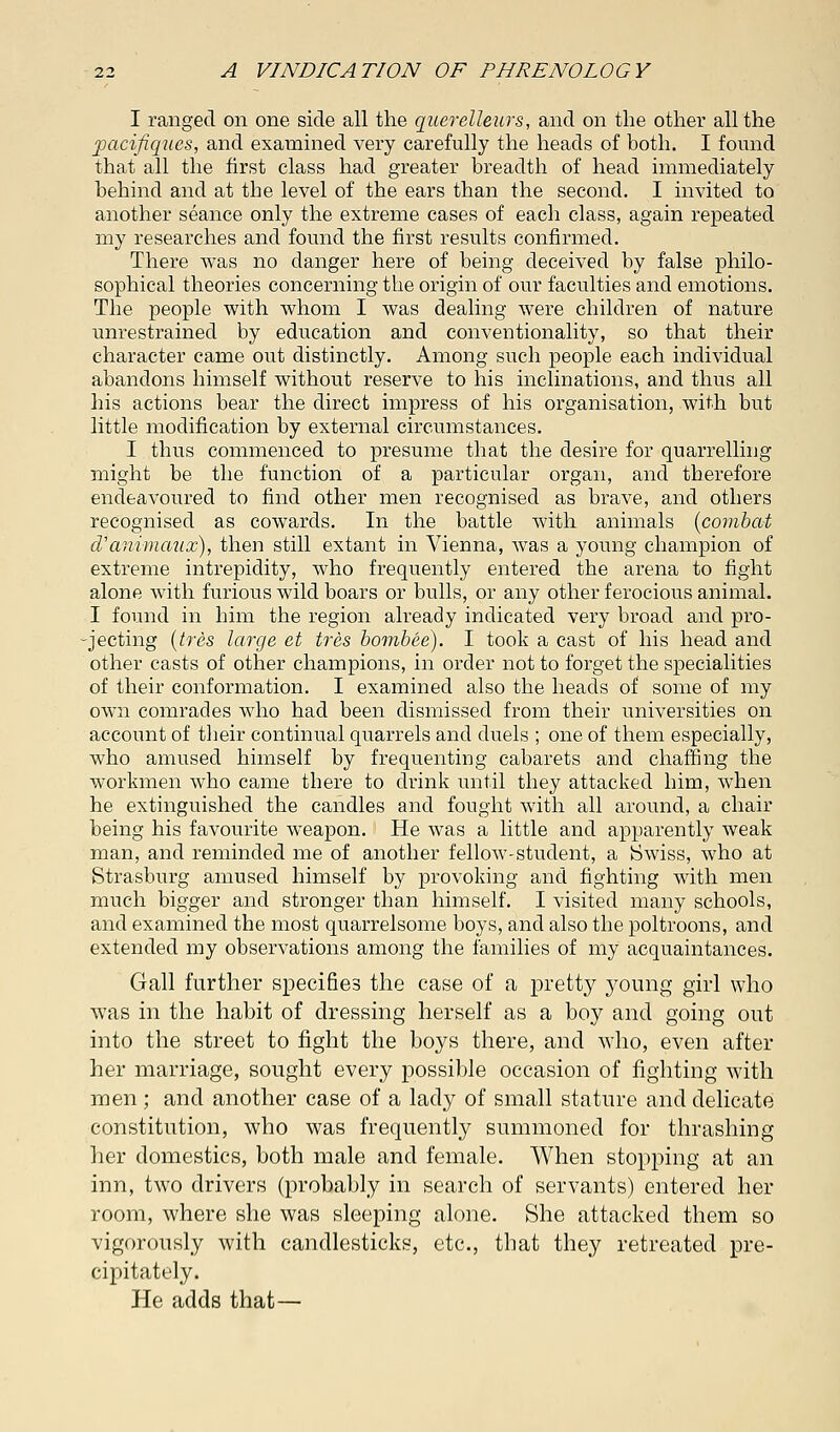 I ranged on one side all the querelleurs, and on the other all the pacifiques, and examined very carefully the heads of both. I found that all the first class had greater breadth of head immediately behind and at tbe level of the ears than the second. I invited to another seance only the extreme cases of each class, again repeated my researches and found the first results confirmed. There was no danger here of being deceived by false philo- sophical theories concerning the origin of our faculties and emotions. The people with whom I was dealing were children of nature unrestrained by education and conventionality, so that their character came out distinctly. Among such people each individual abandons himself without reserve to his inclinations, and thus all his actions bear the direct impress of his organisation, with but little modification by external circumstances. I thus commenced to presume that the desire for quarrelling might be the function of a particular organ, and therefore endeavoured to find other men recognised as brave, and others recognised as cowards. In the battle with animals (combat d'animaux), then still extant in Vienna, was a young champion of extreme intrepidity, who frequently entered the arena to fight alone with furious wild boars or bulls, or any other ferocious animal. I found in him the region already indicated very broad and pro- jecting (tres large et tres bombee). I took a cast of his head and other casts of other champions, in order not to forget the specialities of their conformation. I examined also the heads of some of my own comrades who had been dismissed from their universities on account of their continual quarrels and duels ; one of them especially, who amused himself by frequenting cabarets and chaffing the workmen who came there to drink until they attacked him, when he extinguished the candles and fought with all around, a chair being his favourite weapon. He was a little and apparently weak man, and reminded me of another fellow-student, a Swiss, who at Strasburg amused himself by provoking and fighting with men much bigger and stronger than himself. I visited many schools, and examined the most quarrelsome boys, and also the poltroons, and extended my observations among the families of my acquaintances. Gall further specifies the case of a pretty young girl who was in the habit of dressing herself as a boy and going out into the street to fight the boys there, and who, even after her marriage, sought every possible occasion of fighting with men ; and another case of a lady of small stature and delicate constitution, who was frequently summoned for thrashing her domestics, both male and female. When stopping at an inn, two drivers (probably in search of servants) entered her room, where she was sleeping alone. She attacked them so vigorously with candlesticks, etc., that they retreated pre- cipitately. He adds that—