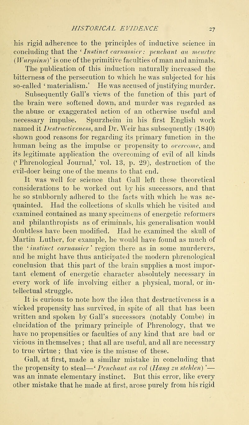 his rigid adherence to the principles of inductive science in concluding that the ' Instinct camassier: penchant au mewrtre (Wurgsinn)' is one of the primitive faculties of man and animals. The publication of this induction naturally increased the bitterness of the persecution to which he was subjected for his so-called ' materialism.' He was accused of justifying murder. Subsequently Gall's views of the function of this part of the brain were softened down, and murder was regarded as the abuse or exaggerated action of an otherwise useful and necessary impulse. Spurzheim in his first English work named it Destructiveness, and Dr. Weir has subsequently (1840) shown good reasons for regarding its primary function in the human being as the impulse or propensity to overcome, and its legitimate application the overcoming of evil of all kinds (' Phrenological Journal,' vol. 13, p. 29), destruction of the evil-doer being one of the means to that end. It was well for science that Gall left these theoretical considerations to be worked out by his successors, and that he so stubbornly adhered to the facts with which he was ac- quainted. Had the collections of skulls which he visited and examined contained as many specimens of energetic reformers and philanthropists as of criminals, his generalisation would doubtless have been modified. Had he examined the skull of Martin Luther, for example, he would have found as much of the ' instinct camassier' region there as in some murderers, and he might have thus anticipated the modern phrenological conclusion that this part of the brain supplies a most impor- tant element of energetic character absolutely necessary in every work of life involving either a physical, moral, or in- tellectual struggle. It is curious to note how the idea that destructiveness is a wicked propensity has survived, in spite of all that has been written and spoken by Gall's successors (notably Combe) in elucidation of the primary principle of Phrenology, that we have no propensities or faculties of any kind that are bad or vicious in themselves ; that all are useful, and all are necessary to true virtue ; that vice is the misuse of these. Gall, at first, made a similar mistake in concluding that the propensity to steal—' Penchant au vol (Hang zu stehlen)'— was an innate elementary instinct. But this error, like every other mistake that he made at first, arose purely from his rigid
