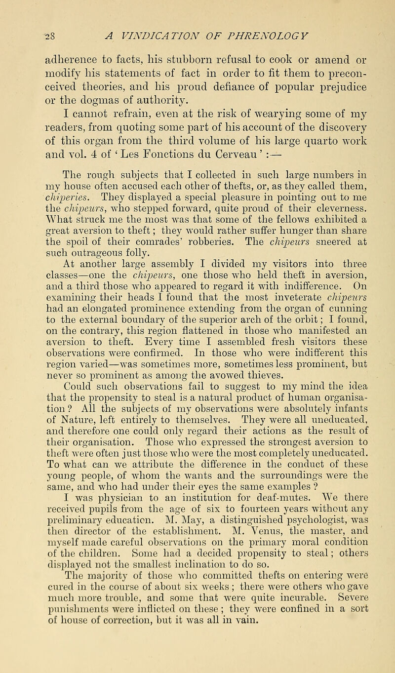 adherence to facts, his stubborn refusal to cook or amend or modify his statements of fact in order to fit them to precon- ceived theories, and his proud defiance of popular prejudice or the dogmas of authority. I cannot refrain, even at the risk of wearying some of my readers, from quoting some part of his account of the discovery of this organ from the third volume of his large quarto work and vol. 4 of ' Les Fonctions du Cerveau ' :— The rough subjects that I collected in such large numbers in my house often accused each other of thefts, or, as they called them, chiperies. They displayed a special pleasure in pointing out to me the chipeurs, who stepped forward, quite proud of their cleverness. What struck me the most was that some of the fellows exhibited a great aversion to theft; they would rather suffer hunger than share the spoil of their comrades' robberies. The chipeurs sneered at such outrageous folly. At another large assembly I divided my visitors into three classes—one the chipeurs, one those who held theft in aversion, and a third those who appeared to regard it with indifference. On examining their heads I found that the most inveterate chipeurs had an elongated prominence extending from the organ of cunning to the external boundary of the superior arch of the orbit; I found, on the contrary, this region flattened in those who manifested an aversion to theft. Every time I assembled fresh visitors these observations were confirmed. In those who were indifferent this region varied—was sometimes more, sometimes less prominent, but never so prominent as among the avowed thieves. Could such observations fail to suggest to my mind the idea that the propensity to steal is a natural product of human organisa- tion ? All the subjects of my observations were absolutely infants of Nature, left entirely to themselves. They were all uneducated, and therefore one could only regard their actions as the result of their organisation. Those who expressed the strongest aversion to theft were often just those who were the most completely uneducated. To what can we attribute the difference in the conduct of these young people, of whom the wants and the surroundings were the same, and who had under their eyes the same examples ? I was physician to an institution for deaf-mutes. We there received pupils from the age of six to fourteen years without any preliminary education. M. May, a distinguished psychologist, was then director of the establishment. M. Venus, the master, and myself made careful observations on the primary moral condition of the children. Some had a decided propensity to steal; others displayed not the smallest inclination to do so. The majority of those who committed thefts on entering were cured in the course of about six weeks ; there were others who gave much more trouble, and some that were quite incurable. Severe punishments were inflicted on these ; they were confined in a sort of house of correction, but it was all in vain.