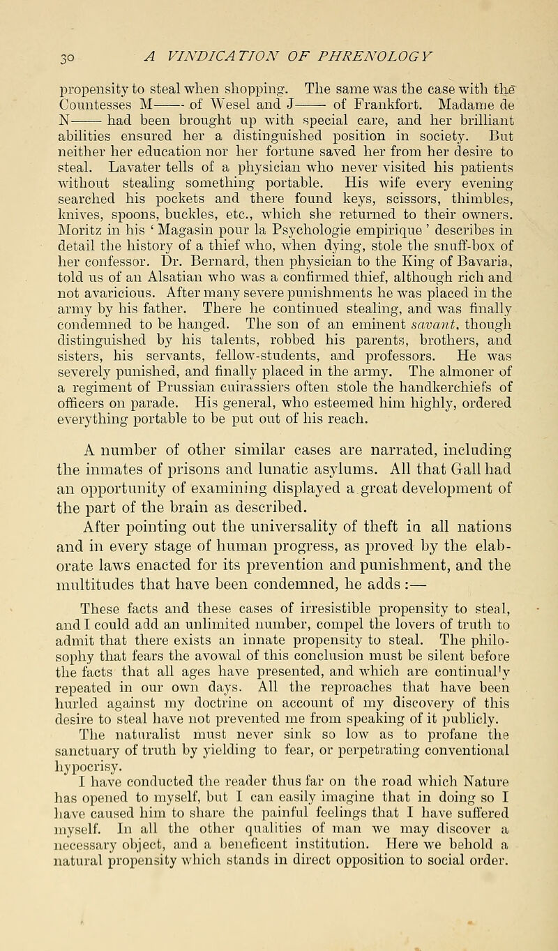 propensity to steal when shopping. The same was the case with the* Countesses M of Wesel and J of Frankfort. Madame de N had been brought up with special care, and her brilliant abilities ensured her a distinguished position in society. But neither her education nor her fortune saved her from her desire to steal. Lavater tells of a physician who never visited his patients without stealing something portable. His wife every evening searched his pockets and there found keys, scissors, thimbles, knives, spoons, buckles, etc., which she returned to their owners. Moritz in his ' Magasin pour la Psychologie empirique ' describes in detail the history of a thief who, when dying, stole the snuff-box of her confessor. Dr. Bernard, then physician to the King of Bavaria, told us of an Alsatian who was a confirmed thief, although rich and not avaricious. After many severe punishments he Avas placed in the army by his father. There he continued stealing, and was finally condemned to be hanged. The son of an eminent savant, though distinguished by his talents, robbed his parents, brothers, and sisters, his servants, fellow-students, and professors. He was severely punished, and finally placed in the army. The almoner of a regiment of Prussian cuirassiers often stole the handkerchiefs of officers on parade. His general, who esteemed him highly, ordered everything portable to be put out of his reach. A number of other similar cases are narrated, including the inmates of prisons and lunatic asylums. All that Gall had an opportunity of examining displayed a great development of the part of the brain as described. After pointing out the universality of theft in all nations and in every stage of human progress, as proved by the elab- orate laws enacted for its prevention and punishment, and the multitudes that have been condemned, he adds :— These facts and these cases of irresistible propensity to steal, and I could add an unlimited number, compel the lovers of truth to admit that there exists an innate propensity to steal. The philo- sophy that fears the avowal of this conclusion must be silent before the facts that all ages have presented, and which are continual'y repeated in our own days. All the reproaches that have been hurled against my doctrine on account of my discovery of this desire to steal have not prevented me from speaking of it publicly. The naturalist must never sink so low as to profane the sanctuary of truth by yielding to fear, or perpetrating conventional hypocrisy. I have conducted the reader thus far on the road which Nature has opened to myself, but I can easily imagine that in doing so I have caused him to share the painful feelings that I have suffered myself. In all the other qualities of man we may discover a necessary object, and a beneficent institution. Here we behold a natural propensity which stands in direct opposition to social order.