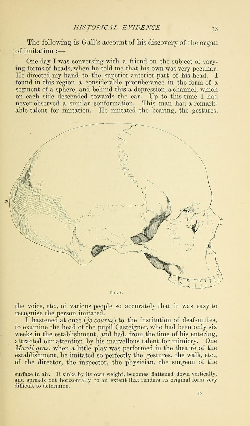 The following is Gall's account of his discovery of the organ •of imitation :— One day I was conversing with a friend on the subject of vary- ing forms of heads, when he told me that his own was very peculiar. He directed my hand to the superior-anterior part of his head. I found in this region a considerable protuberance in the form of a segment of a sphere, and behind this a depression, a channel, which on each side descended toAvards the ear. Up to this time I had never observed a similar conformation. This man had a remark- able talent for imitation. He imitated the bearing, the gestures, the voice, etc., of various people so accurately that it was easy to recognise the person imitated. I hastened at once (je counts) to the institution of deaf-mutes, to examine the head of the pupil Casteigner, who had been only six weeks in the establishment, and had, from the time of his entering, attracted our attention by his marvellous talent for mimicry. One Mardi gras, when a little play was performed in the theatre of the establishment, he imitated so perfectly the gestures, the walk, etc., of the director, the inspector, the physician, the surgeon of the surface in air. It sinks by its own weight, becomes flattened down vertically, and spreads out horizontally to an extent that renders its original form very difficult to determine. D