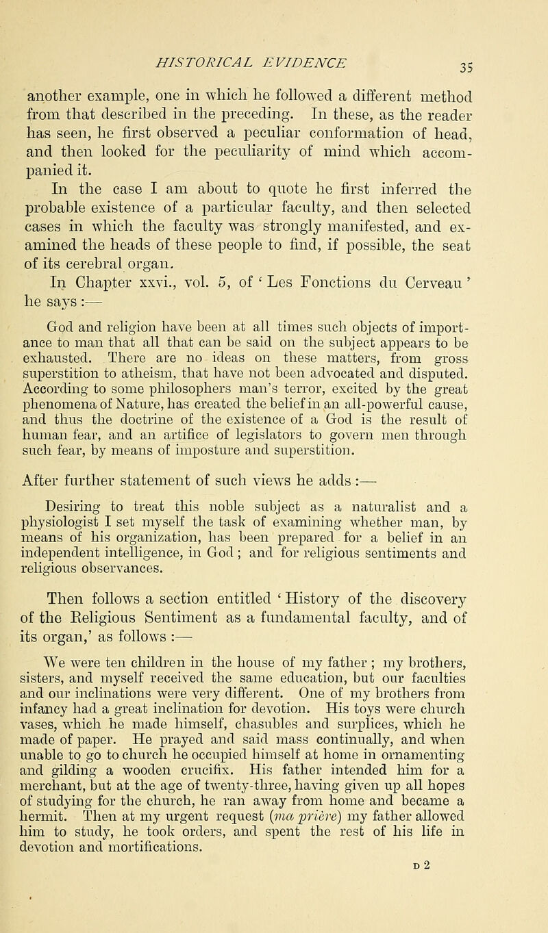 another example, one in which he followed a different method from that described in the preceding. In these, as the reader has seen, he first observed a peculiar conformation of head, and then looked for the peculiarity of mind which accom- panied it. In the case I am about to quote he first inferred the probable existence of a particular faculty, and then selected cases in which the faculty was strongly manifested, and ex- amined the heads of these people to find, if possible, the seat of its cerebral organ. In Chapter xxvi., vol. 5, of ' Les Fonctions du Cerveau ' he says:— God and religion have been at all times such objects of import- ance to man that all that can be said on the subject appears to be exhausted. There are no ideas on these matters, from gross superstition to atheism, that have not been advocated and disputed. According to some philosophers man's terror, excited by the great phenomena of Nature, has created the belief in an all-powerful cause, and thus the doctrine of the existence of a God is the result of human fear, and an artifice of legislators to govern men through such fear, by means of imposture and superstition. After further statement of such views he adds :— Desiring to treat this noble subject as a naturalist and a physiologist I set myself the task of examining whether man, by means of his organization, has been prepared for a belief in an independent intelligence, in God ; and for religious sentiments and religious observances. Then follows a section entitled ' History of the discovery of the Eeligious Sentiment as a fundamental faculty, and of its organ,' as follows :— We were ten children in the house of my father ; my brothers, sisters, and myself received the same education, but our faculties and our inclinations were very different. One of my brothers from infancy had a great inclination for devotion. His toys were church vases, which he made himself, chasubles and surplices, which he made of paper. He prayed and said mass continually, and when unable to go to church he occupied himself at home in ornamenting and gilding a wooden crucifix. His father intended him for a merchant, but at the age of twenty-three, having given up all hopes of studying for the church, he ran away from home and became a hermit. Then at my urgent request (ma priere) my father allowed him to study, he took orders, and spent the rest of his life in devotion and mortifications. d2