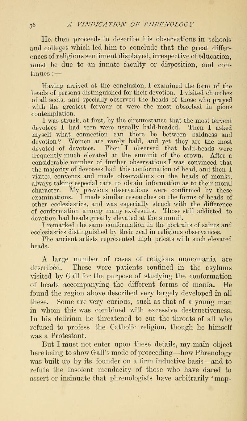 He then proceeds to describe his observations in schools and colleges which led him to conclude that the great differ- ences of religious sentiment displayed, irrespective of education, must be due to an innate faculty or disposition, and con- tinues :— Having arrived at the conclusion, I examined the form of the heads of persons distinguished for their devotion. I visited churches of all sects, and specially observed the heads of those who prayed with the greatest fervour or were the most absorbed in pious contemplation. I was struck, at first, by the circumstance that the most fervent devotees I had seen were usually bald-headed. Then I asked myself what connection can there be between baldness and devotion? Women are rarely bald, and yet they are the most devoted of devotees. Then I observed that bald-heads were frequently much elevated at the summit of the crown. After a considerable number of further observations I was convinced that the majority of devotees had this conformation of head, and then I visited convents and made observations on the heads of monks, always taking especial care to obtain information as to their moral character. My previous observations were confirmed by these examinations. I made similar researches on the forms of heads of other ecclesiastics, and was especially struck with the difference of conformation among many ex-Jesuits. Those still addicted to devotion had heads greatly elevated at the summit. I remarked the same conformation in the portraits of saints and ecclesiastics distinguished by their zeal in religious observances. The ancient artists represented high priests with such elevated heads. A large number of cases of religious monomania are described. These were patients confined in the asylums visited by Gall for the purpose of studying the conformation of heads accompanying the different forms of mania. He found the region above described very largely developed in all these. Some are very curious, such as that of a young man in whom this was combined with excessive destructiveness. In his delirium he threatened to cut the throats of all who refused to profess the Catholic religion, though he himself was a Protestant. But I must not enter upon these details, my main object here being to show Gall's mode of proceeding—how Phrenology was built up by its founder on a firm inductive basis—and to refute the insolent mendacity of those who have dared to assert or insinuate that phrenologists have arbitrarily ' map-